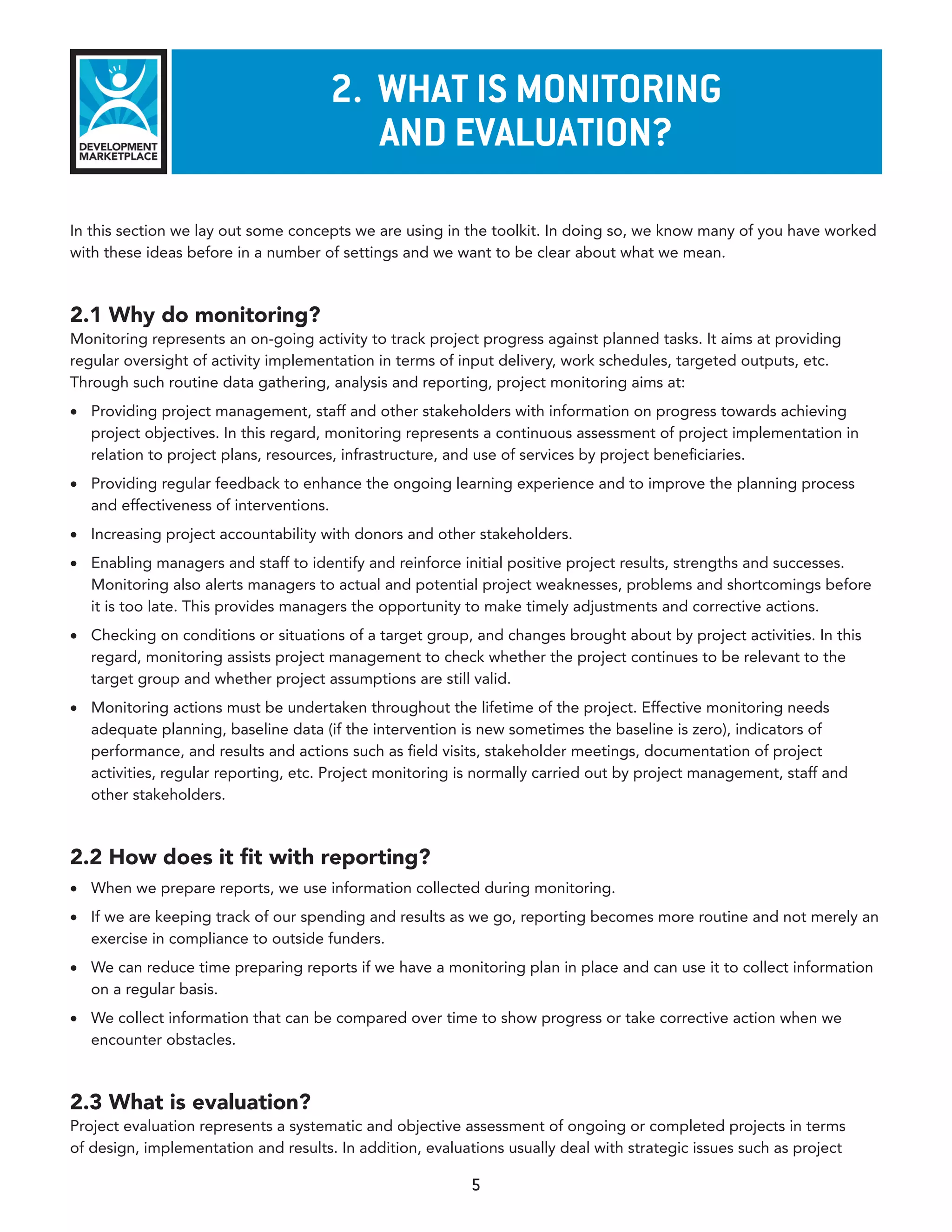 2. WhaT Is monITorInG
                                         and evaluaTIon?

In this section we lay out some concepts we are using in the toolkit. In doing so, we know many of you have worked
with these ideas before in a number of settings and we want to be clear about what we mean.



2.1 Why do monitoring?
Monitoring represents an on-going activity to track project progress against planned tasks. It aims at providing
regular oversight of activity implementation in terms of input delivery, work schedules, targeted outputs, etc.
Through such routine data gathering, analysis and reporting, project monitoring aims at:
•	 Providing project management, staff and other stakeholders with information on progress towards achieving
   project objectives. In this regard, monitoring represents a continuous assessment of project implementation in
   relation to project plans, resources, infrastructure, and use of services by project beneficiaries.
•	 Providing regular feedback to enhance the ongoing learning experience and to improve the planning process
   and effectiveness of interventions.
•	 Increasing project accountability with donors and other stakeholders.
•	 Enabling managers and staff to identify and reinforce initial positive project results, strengths and successes.
   Monitoring also alerts managers to actual and potential project weaknesses, problems and shortcomings before
   it is too late. This provides managers the opportunity to make timely adjustments and corrective actions.
•	 Checking on conditions or situations of a target group, and changes brought about by project activities. In this
   regard, monitoring assists project management to check whether the project continues to be relevant to the
   target group and whether project assumptions are still valid.
•	 Monitoring actions must be undertaken throughout the lifetime of the project. Effective monitoring needs
   adequate planning, baseline data (if the intervention is new sometimes the baseline is zero), indicators of
   performance, and results and actions such as field visits, stakeholder meetings, documentation of project
   activities, regular reporting, etc. Project monitoring is normally carried out by project management, staff and
   other stakeholders.



2.2 How does it fit with reporting?
•	 When we prepare reports, we use information collected during monitoring.
•	 If we are keeping track of our spending and results as we go, reporting becomes more routine and not merely an
   exercise in compliance to outside funders.
•	 We can reduce time preparing reports if we have a monitoring plan in place and can use it to collect information
   on a regular basis.
•	 We collect information that can be compared over time to show progress or take corrective action when we
   encounter obstacles.



2.3 What is evaluation?
Project evaluation represents a systematic and objective assessment of ongoing or completed projects in terms
of design, implementation and results. In addition, evaluations usually deal with strategic issues such as project

                                                          5
 