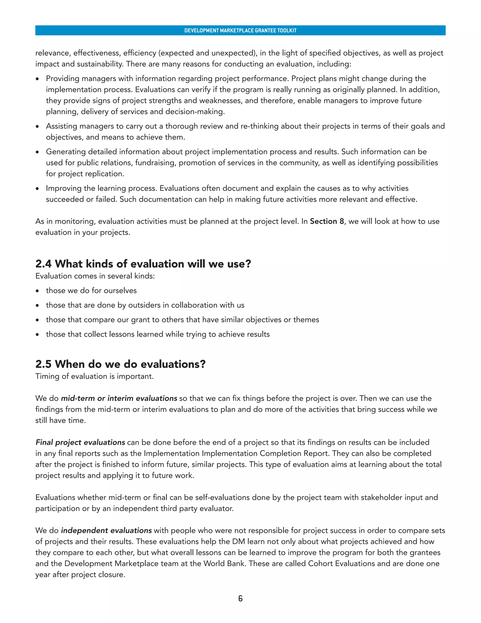 developmenT markeTplaCe GranTee ToolkIT


relevance, effectiveness, efficiency (expected and unexpected), in the light of specified objectives, as well as project
impact and sustainability. There are many reasons for conducting an evaluation, including:
•	 Providing managers with information regarding project performance. Project plans might change during the
   implementation process. Evaluations can verify if the program is really running as originally planned. In addition,
   they provide signs of project strengths and weaknesses, and therefore, enable managers to improve future
   planning, delivery of services and decision-making.
•	 Assisting managers to carry out a thorough review and re-thinking about their projects in terms of their goals and
   objectives, and means to achieve them.
•	 Generating detailed information about project implementation process and results. Such information can be
   used for public relations, fundraising, promotion of services in the community, as well as identifying possibilities
   for project replication.
•	 Improving the learning process. Evaluations often document and explain the causes as to why activities
   succeeded or failed. Such documentation can help in making future activities more relevant and effective.

As in monitoring, evaluation activities must be planned at the project level. In Section 8, we will look at how to use
evaluation in your projects.



2.4 What kinds of evaluation will we use?
Evaluation comes in several kinds:
•	 those we do for ourselves
•	 those that are done by outsiders in collaboration with us
•	 those that compare our grant to others that have similar objectives or themes
•	 those that collect lessons learned while trying to achieve results


2.5 When do we do evaluations?
Timing of evaluation is important.

We do mid-term or interim evaluations so that we can fix things before the project is over. Then we can use the
findings from the mid-term or interim evaluations to plan and do more of the activities that bring success while we
still have time.

Final project evaluations can be done before the end of a project so that its findings on results can be included
in any final reports such as the Implementation Implementation Completion Report. They can also be completed
after the project is finished to inform future, similar projects. This type of evaluation aims at learning about the total
project results and applying it to future work.

Evaluations whether mid-term or final can be self-evaluations done by the project team with stakeholder input and
participation or by an independent third party evaluator.

We do independent evaluations with people who were not responsible for project success in order to compare sets
of projects and their results. These evaluations help the DM learn not only about what projects achieved and how
they compare to each other, but what overall lessons can be learned to improve the program for both the grantees
and the Development Marketplace team at the World Bank. These are called Cohort Evaluations and are done one
year after project closure.


                                                              6
 