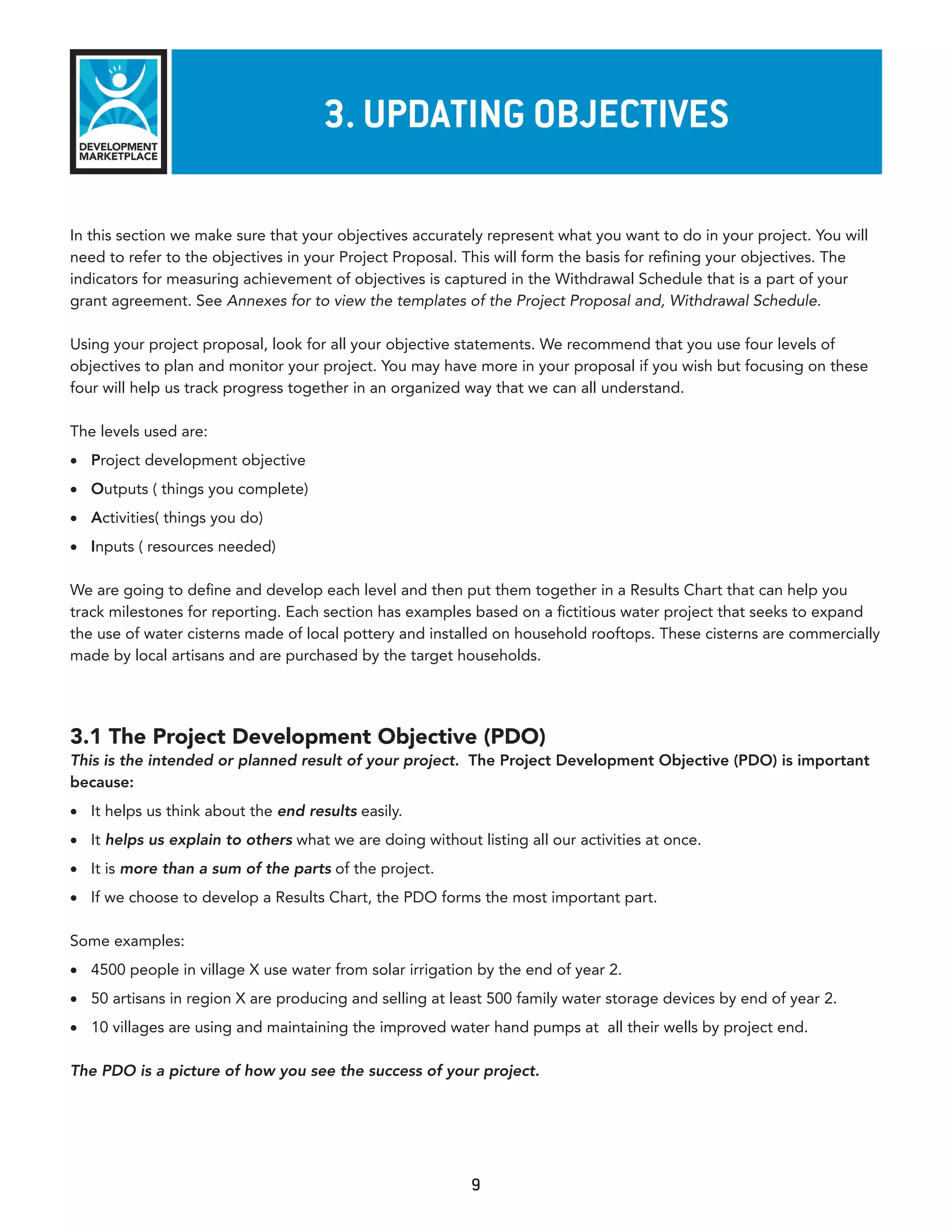 3. updaTInG objeCTIves

In this section we make sure that your objectives accurately represent what you want to do in your project. You will
need to refer to the objectives in your Project Proposal. This will form the basis for refining your objectives. The
indicators for measuring achievement of objectives is captured in the Withdrawal Schedule that is a part of your
grant agreement. See Annexes for to view the templates of the Project Proposal and, Withdrawal Schedule.

Using your project proposal, look for all your objective statements. We recommend that you use four levels of
objectives to plan and monitor your project. You may have more in your proposal if you wish but focusing on these
four will help us track progress together in an organized way that we can all understand.

The levels used are:
•	 Project development objective
•	 Outputs ( things you complete)
•	 Activities( things you do)
•	 Inputs ( resources needed)

We are going to define and develop each level and then put them together in a Results Chart that can help you
track milestones for reporting. Each section has examples based on a fictitious water project that seeks to expand
the use of water cisterns made of local pottery and installed on household rooftops. These cisterns are commercially
made by local artisans and are purchased by the target households.




3.1 The Project Development Objective (PDO)
This is the intended or planned result of your project. The Project Development Objective (PDO) is important
because:
•	 It helps us think about the end results easily.
•	 It helps us explain to others what we are doing without listing all our activities at once.
•	 It is more than a sum of the parts of the project.
•	 If we choose to develop a Results Chart, the PDO forms the most important part.

Some examples:
•	 4500 people in village X use water from solar irrigation by the end of year 2.
•	 50 artisans in region X are producing and selling at least 500 family water storage devices by end of year 2.
•	 10 villages are using and maintaining the improved water hand pumps at all their wells by project end.

The PDO is a picture of how you see the success of your project.




                                                           9
 
