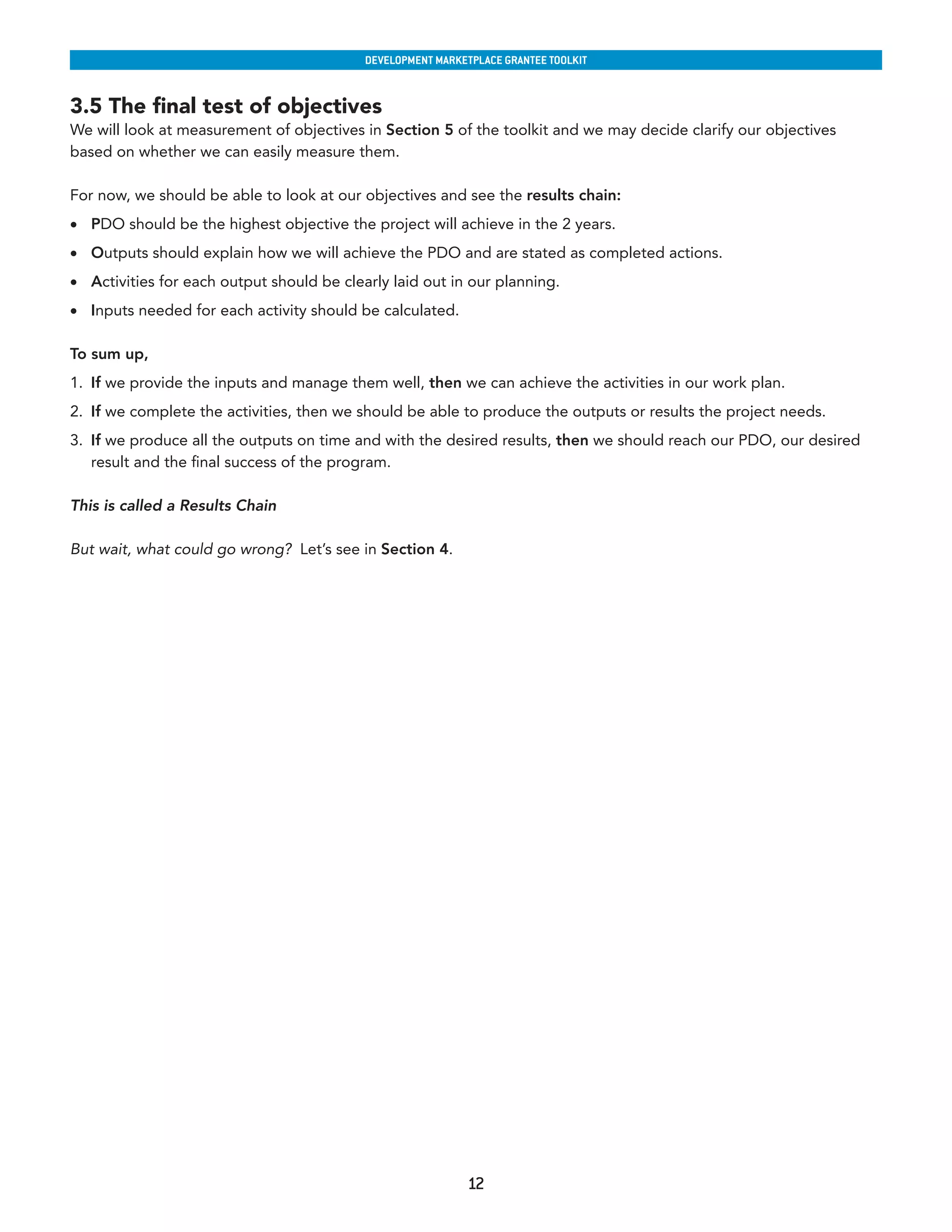 developmenT markeTplaCe GranTee ToolkIT


3.5 The final test of objectives
We will look at measurement of objectives in Section 5 of the toolkit and we may decide clarify our objectives
based on whether we can easily measure them.

For now, we should be able to look at our objectives and see the results chain:
•	 PDO should be the highest objective the project will achieve in the 2 years.
•	 Outputs should explain how we will achieve the PDO and are stated as completed actions.
•	 Activities for each output should be clearly laid out in our planning.
•	 Inputs needed for each activity should be calculated.

To sum up,
1. If we provide the inputs and manage them well, then we can achieve the activities in our work plan.
2. If we complete the activities, then we should be able to produce the outputs or results the project needs.
3. If we produce all the outputs on time and with the desired results, then we should reach our PDO, our desired
   result and the final success of the program.

This is called a Results Chain

But wait, what could go wrong? Let’s see in Section 4.




                                                            12
 