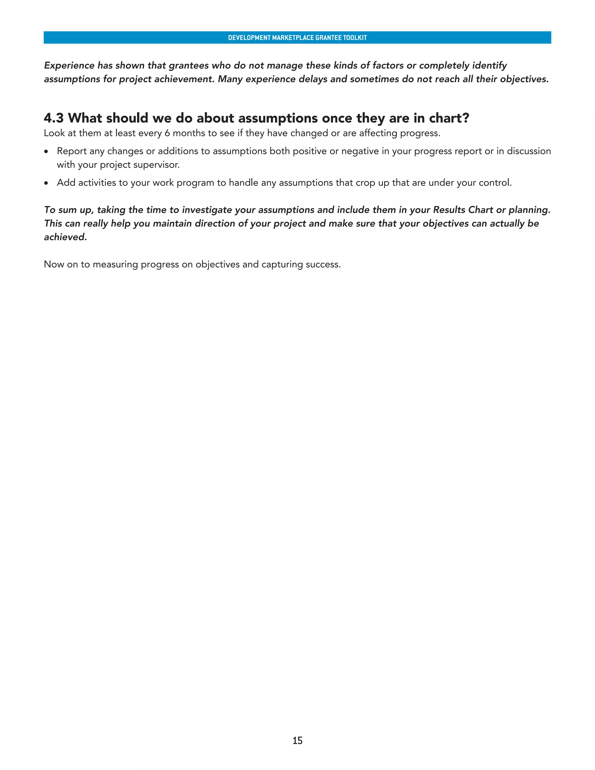developmenT markeTplaCe GranTee ToolkIT


Experience has shown that grantees who do not manage these kinds of factors or completely identify
assumptions for project achievement. Many experience delays and sometimes do not reach all their objectives.



4.3 What should we do about assumptions once they are in chart?
Look at them at least every 6 months to see if they have changed or are affecting progress.
•	 Report any changes or additions to assumptions both positive or negative in your progress report or in discussion
   with your project supervisor.
•	 Add activities to your work program to handle any assumptions that crop up that are under your control.

To sum up, taking the time to investigate your assumptions and include them in your Results Chart or planning.
This can really help you maintain direction of your project and make sure that your objectives can actually be
achieved.

Now on to measuring progress on objectives and capturing success.




                                                           15
 