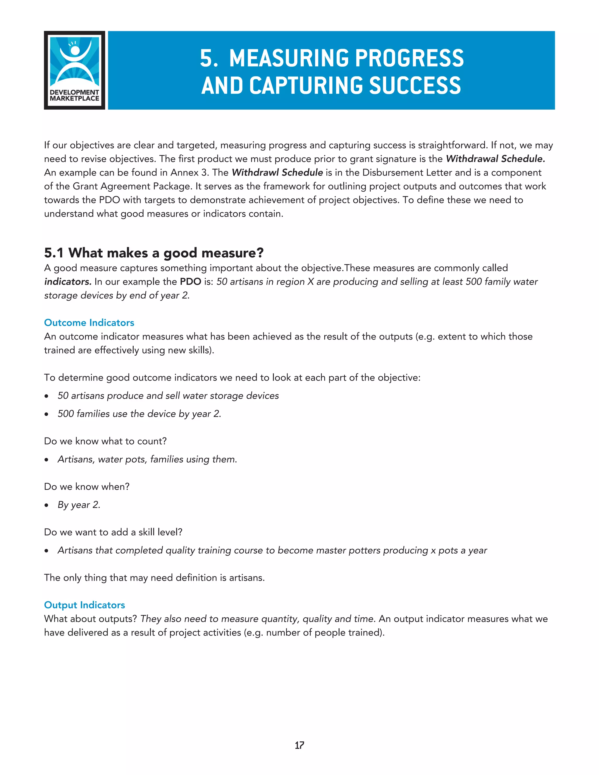 5. measurInG proGress
                                    and CapTurInG suCCess
If our objectives are clear and targeted, measuring progress and capturing success is straightforward. If not, we may
need to revise objectives. The first product we must produce prior to grant signature is the Withdrawal Schedule.
An example can be found in Annex 3. The Withdrawl Schedule is in the Disbursement Letter and is a component
of the Grant Agreement Package. It serves as the framework for outlining project outputs and outcomes that work
towards the PDO with targets to demonstrate achievement of project objectives. To define these we need to
understand what good measures or indicators contain.



5.1 What makes a good measure?
A good measure captures something important about the objective.These measures are commonly called
indicators. In our example the PDO is: 50 artisans in region X are producing and selling at least 500 family water
storage devices by end of year 2.

Outcome Indicators
An outcome indicator measures what has been achieved as the result of the outputs (e.g. extent to which those
trained are effectively using new skills).

To determine good outcome indicators we need to look at each part of the objective:
•	 50 artisans produce and sell water storage devices
•	 500 families use the device by year 2.

Do we know what to count?
•	 Artisans, water pots, families using them.

Do we know when?
•	 By year 2.

Do we want to add a skill level?
•	 Artisans that completed quality training course to become master potters producing x pots a year

The only thing that may need definition is artisans.

Output Indicators
What about outputs? They also need to measure quantity, quality and time. An output indicator measures what we
have delivered as a result of project activities (e.g. number of people trained).




                                                         17
 