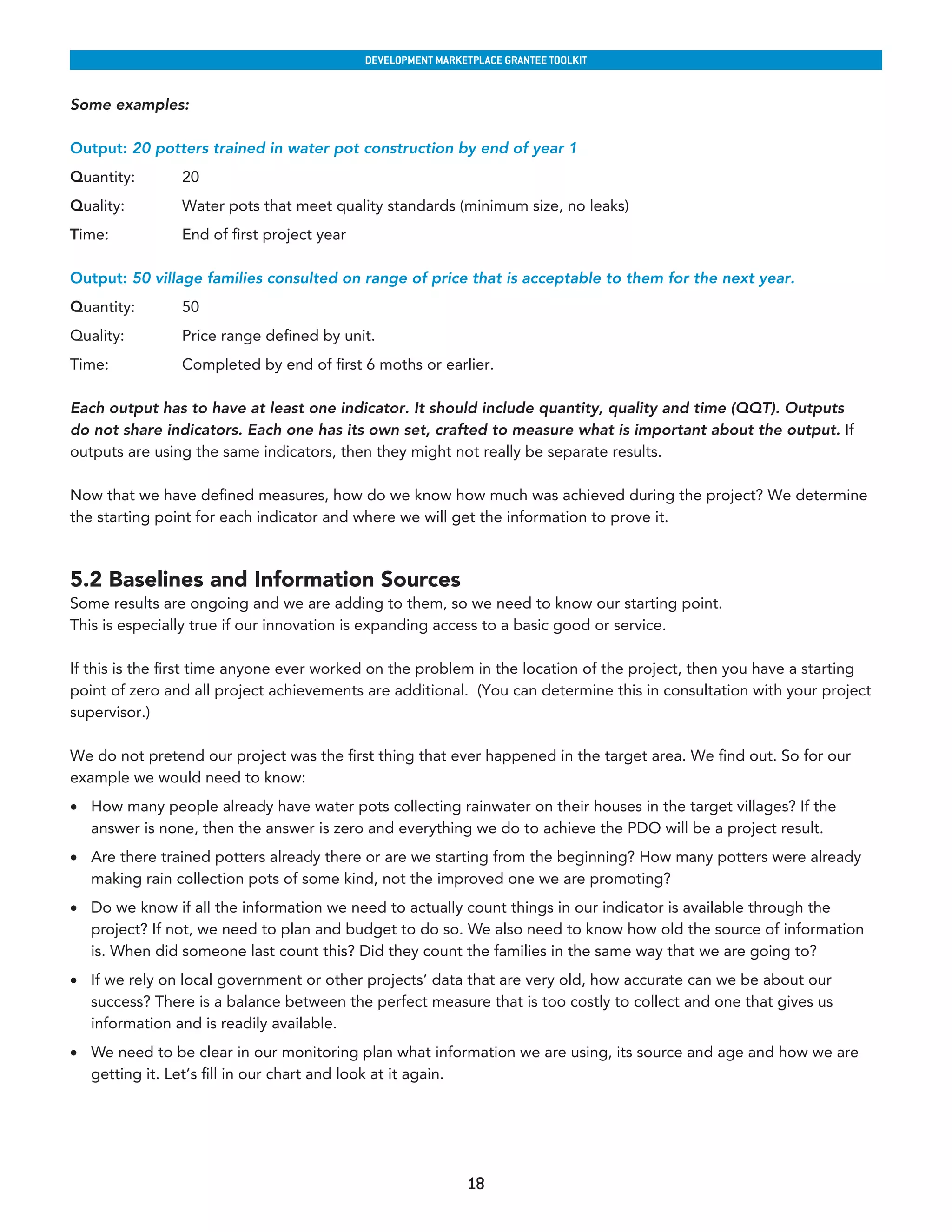 developmenT markeTplaCe GranTee ToolkIT


Some examples:

Output: 20 potters trained in water pot construction by end of year 1
Quantity:       20
Quality:        Water pots that meet quality standards (minimum size, no leaks)
Time:           End of first project year

Output: 50 village families consulted on range of price that is acceptable to them for the next year.
Quantity:       50
Quality:        Price range defined by unit.
Time:           Completed by end of first 6 moths or earlier.

Each output has to have at least one indicator. It should include quantity, quality and time (QQT). Outputs
do not share indicators. Each one has its own set, crafted to measure what is important about the output. If
outputs are using the same indicators, then they might not really be separate results.

Now that we have defined measures, how do we know how much was achieved during the project? We determine
the starting point for each indicator and where we will get the information to prove it.



5.2 Baselines and Information Sources
Some results are ongoing and we are adding to them, so we need to know our starting point.
This is especially true if our innovation is expanding access to a basic good or service.

If this is the first time anyone ever worked on the problem in the location of the project, then you have a starting
point of zero and all project achievements are additional. (You can determine this in consultation with your project
supervisor.)

We do not pretend our project was the first thing that ever happened in the target area. We find out. So for our
example we would need to know:
•	 How many people already have water pots collecting rainwater on their houses in the target villages? If the
   answer is none, then the answer is zero and everything we do to achieve the PDO will be a project result.
•	 Are there trained potters already there or are we starting from the beginning? How many potters were already
   making rain collection pots of some kind, not the improved one we are promoting?
•	 Do we know if all the information we need to actually count things in our indicator is available through the
   project? If not, we need to plan and budget to do so. We also need to know how old the source of information
   is. When did someone last count this? Did they count the families in the same way that we are going to?
•	 If we rely on local government or other projects’ data that are very old, how accurate can we be about our
   success? There is a balance between the perfect measure that is too costly to collect and one that gives us
   information and is readily available.
•	 We need to be clear in our monitoring plan what information we are using, its source and age and how we are
   getting it. Let’s fill in our chart and look at it again.




                                                             18
 