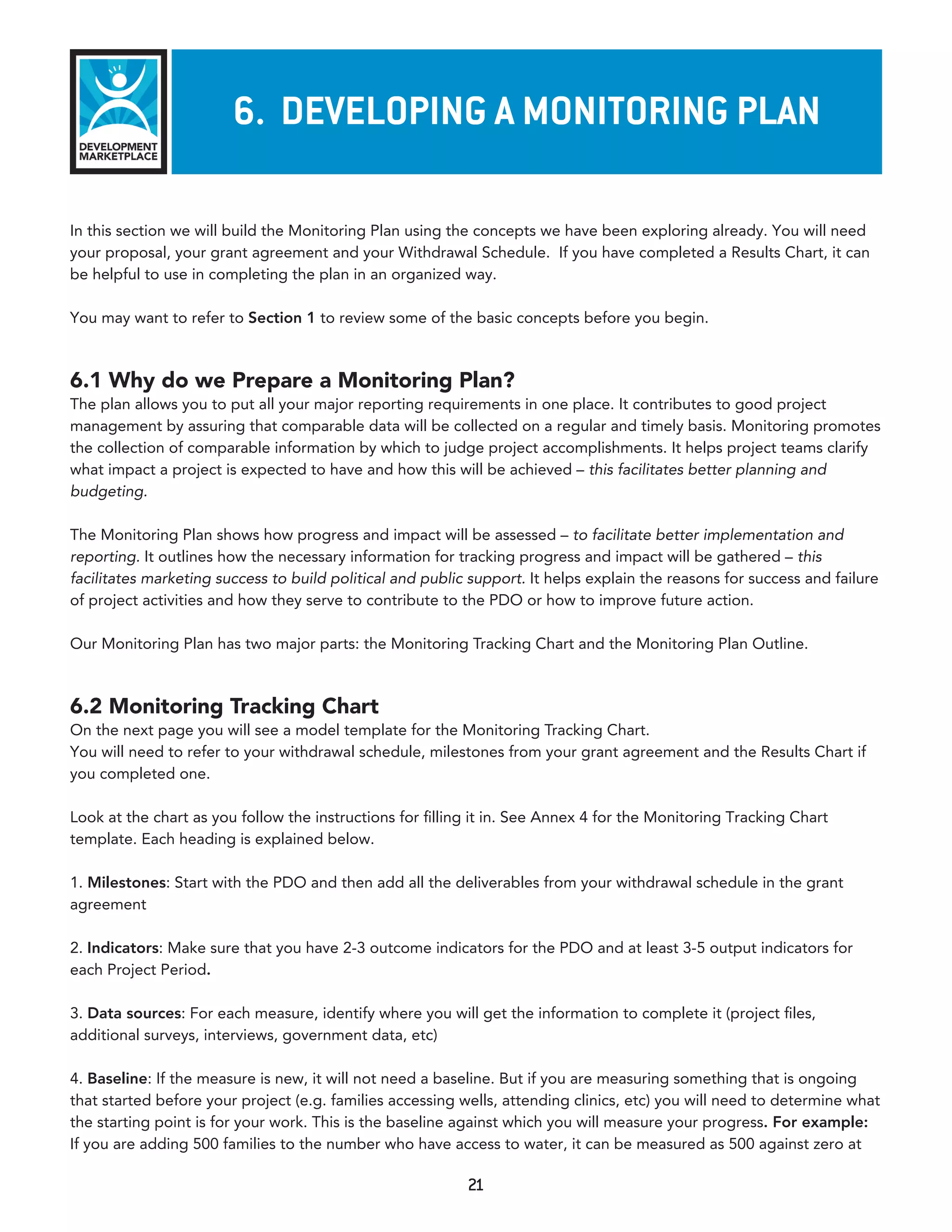 6. developInG a monITorInG plan

In this section we will build the Monitoring Plan using the concepts we have been exploring already. You will need
your proposal, your grant agreement and your Withdrawal Schedule. If you have completed a Results Chart, it can
be helpful to use in completing the plan in an organized way.

You may want to refer to Section 1 to review some of the basic concepts before you begin.



6.1 Why do we Prepare a Monitoring Plan?
The plan allows you to put all your major reporting requirements in one place. It contributes to good project
management by assuring that comparable data will be collected on a regular and timely basis. Monitoring promotes
the collection of comparable information by which to judge project accomplishments. It helps project teams clarify
what impact a project is expected to have and how this will be achieved – this facilitates better planning and
budgeting.

The Monitoring Plan shows how progress and impact will be assessed – to facilitate better implementation and
reporting. It outlines how the necessary information for tracking progress and impact will be gathered – this
facilitates marketing success to build political and public support. It helps explain the reasons for success and failure
of project activities and how they serve to contribute to the PDO or how to improve future action.

Our Monitoring Plan has two major parts: the Monitoring Tracking Chart and the Monitoring Plan Outline.



6.2 Monitoring Tracking Chart
On the next page you will see a model template for the Monitoring Tracking Chart.
You will need to refer to your withdrawal schedule, milestones from your grant agreement and the Results Chart if
you completed one.

Look at the chart as you follow the instructions for filling it in. See Annex 4 for the Monitoring Tracking Chart
template. Each heading is explained below.

1. Milestones: Start with the PDO and then add all the deliverables from your withdrawal schedule in the grant
agreement

2. Indicators: Make sure that you have 2-3 outcome indicators for the PDO and at least 3-5 output indicators for
each Project Period.

3. Data sources: For each measure, identify where you will get the information to complete it (project files,
additional surveys, interviews, government data, etc)

4. Baseline: If the measure is new, it will not need a baseline. But if you are measuring something that is ongoing
that started before your project (e.g. families accessing wells, attending clinics, etc) you will need to determine what
the starting point is for your work. This is the baseline against which you will measure your progress. For example:
If you are adding 500 families to the number who have access to water, it can be measured as 500 against zero at

                                                           21
 
