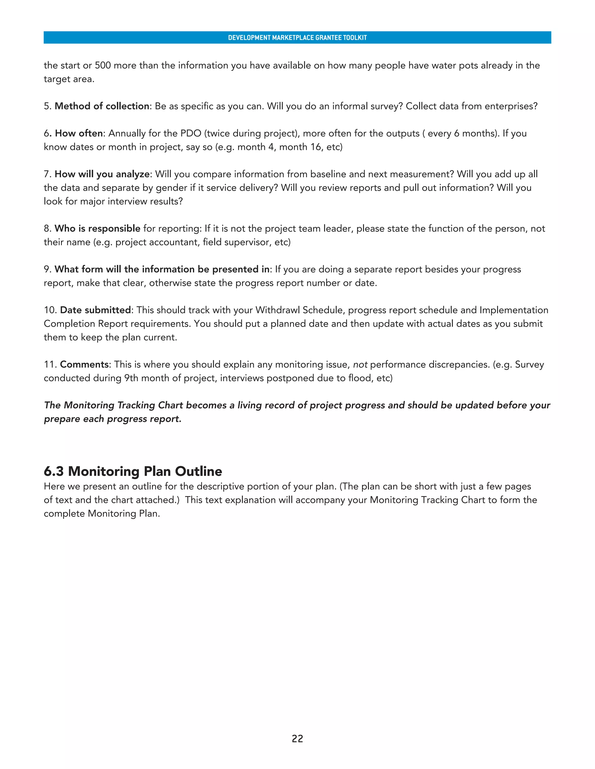 developmenT markeTplaCe GranTee ToolkIT


the start or 500 more than the information you have available on how many people have water pots already in the
target area.

5. Method of collection: Be as specific as you can. Will you do an informal survey? Collect data from enterprises?

6. How often: Annually for the PDO (twice during project), more often for the outputs ( every 6 months). If you
know dates or month in project, say so (e.g. month 4, month 16, etc)

7. How will you analyze: Will you compare information from baseline and next measurement? Will you add up all
the data and separate by gender if it service delivery? Will you review reports and pull out information? Will you
look for major interview results?

8. Who is responsible for reporting: If it is not the project team leader, please state the function of the person, not
their name (e.g. project accountant, field supervisor, etc)

9. What form will the information be presented in: If you are doing a separate report besides your progress
report, make that clear, otherwise state the progress report number or date.

10. Date submitted: This should track with your Withdrawl Schedule, progress report schedule and Implementation
Completion Report requirements. You should put a planned date and then update with actual dates as you submit
them to keep the plan current.

11. Comments: This is where you should explain any monitoring issue, not performance discrepancies. (e.g. Survey
conducted during 9th month of project, interviews postponed due to flood, etc)

The Monitoring Tracking Chart becomes a living record of project progress and should be updated before your
prepare each progress report.




6.3 Monitoring Plan Outline
Here we present an outline for the descriptive portion of your plan. (The plan can be short with just a few pages
of text and the chart attached.) This text explanation will accompany your Monitoring Tracking Chart to form the
complete Monitoring Plan.




                                                            22
 