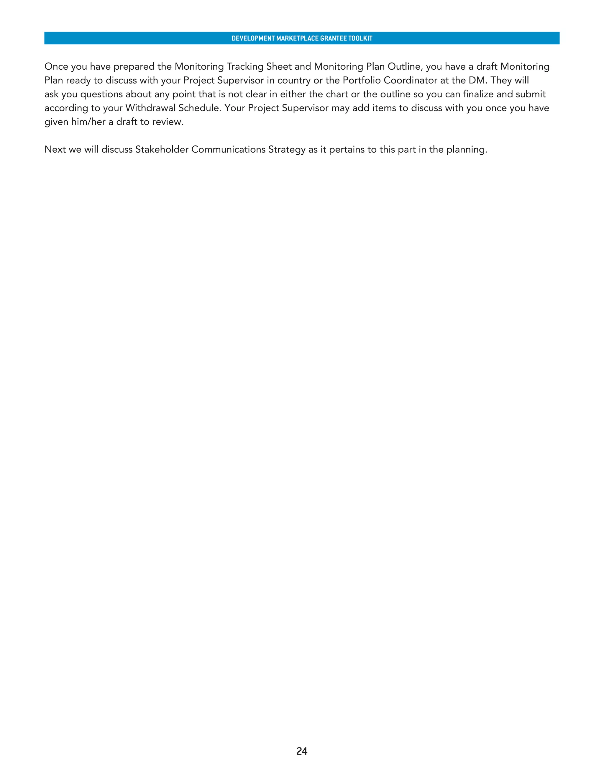 developmenT markeTplaCe GranTee ToolkIT


Once you have prepared the Monitoring Tracking Sheet and Monitoring Plan Outline, you have a draft Monitoring
Plan ready to discuss with your Project Supervisor in country or the Portfolio Coordinator at the DM. They will
ask you questions about any point that is not clear in either the chart or the outline so you can finalize and submit
according to your Withdrawal Schedule. Your Project Supervisor may add items to discuss with you once you have
given him/her a draft to review.

Next we will discuss Stakeholder Communications Strategy as it pertains to this part in the planning.




                                                            24
 