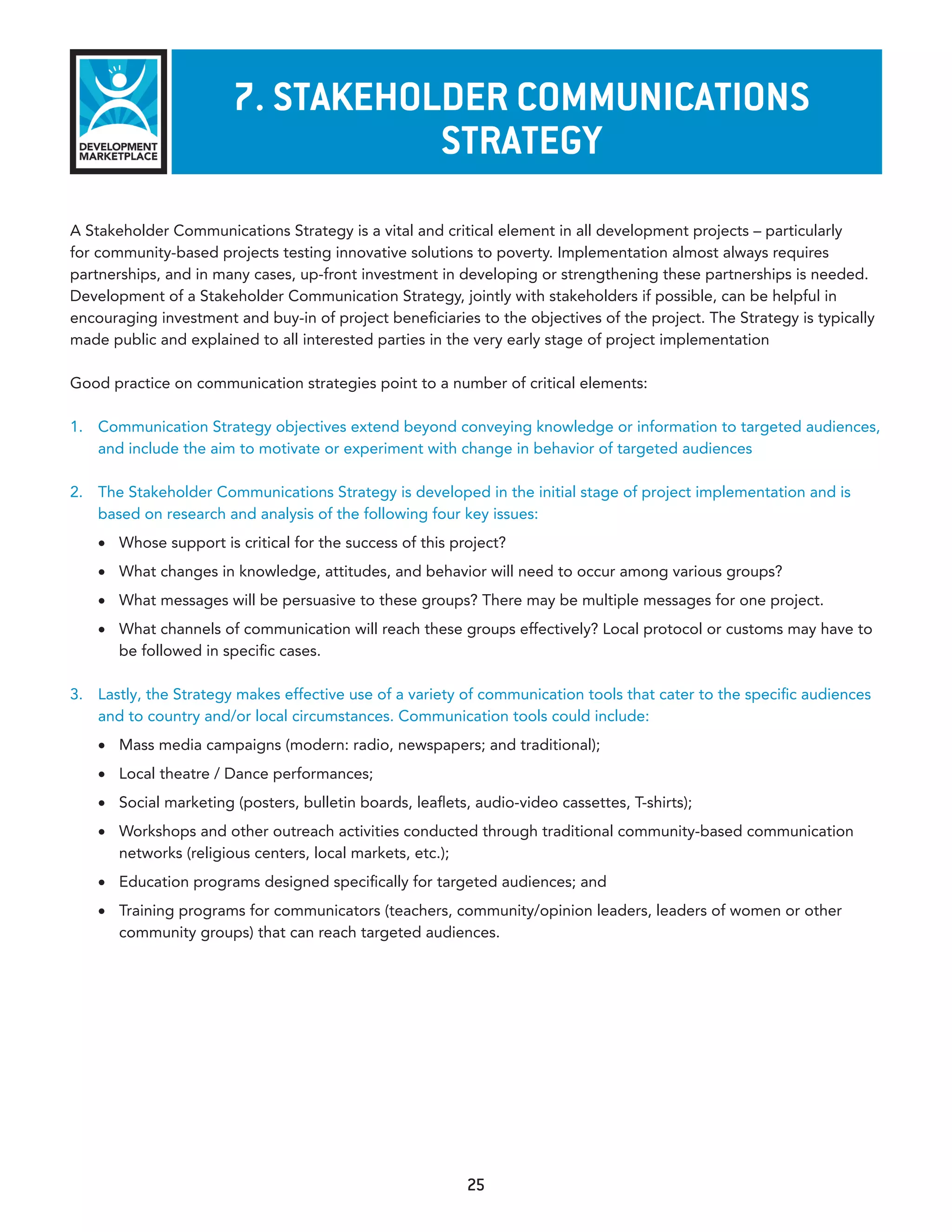 7. sTakeholder CommunICaTIons
                                   sTraTeGy
A Stakeholder Communications Strategy is a vital and critical element in all development projects – particularly
for community-based projects testing innovative solutions to poverty. Implementation almost always requires
partnerships, and in many cases, up-front investment in developing or strengthening these partnerships is needed.
Development of a Stakeholder Communication Strategy, jointly with stakeholders if possible, can be helpful in
encouraging investment and buy-in of project beneficiaries to the objectives of the project. The Strategy is typically
made public and explained to all interested parties in the very early stage of project implementation

Good practice on communication strategies point to a number of critical elements:

1. Communication Strategy objectives extend beyond conveying knowledge or information to targeted audiences,
   and include the aim to motivate or experiment with change in behavior of targeted audiences

2. The Stakeholder Communications Strategy is developed in the initial stage of project implementation and is
   based on research and analysis of the following four key issues:
    •	 Whose support is critical for the success of this project?
    •	 What changes in knowledge, attitudes, and behavior will need to occur among various groups?
    •	 What messages will be persuasive to these groups? There may be multiple messages for one project.
    •	 What channels of communication will reach these groups effectively? Local protocol or customs may have to
       be followed in specific cases.

3. Lastly, the Strategy makes effective use of a variety of communication tools that cater to the specific audiences
   and to country and/or local circumstances. Communication tools could include:
    •	 Mass media campaigns (modern: radio, newspapers; and traditional);
    •	 Local theatre / Dance performances;
    •	 Social marketing (posters, bulletin boards, leaflets, audio-video cassettes, T-shirts);
    •	 Workshops and other outreach activities conducted through traditional community-based communication
       networks (religious centers, local markets, etc.);
    •	 Education programs designed specifically for targeted audiences; and
    •	 Training programs for communicators (teachers, community/opinion leaders, leaders of women or other
       community groups) that can reach targeted audiences.




                                                           25
 