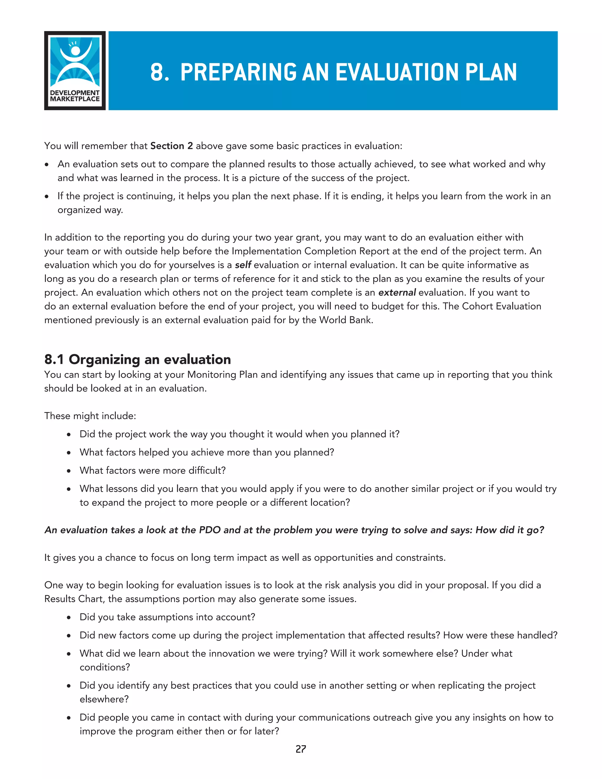 8. preparInG an evaluaTIon plan

You will remember that Section 2 above gave some basic practices in evaluation:
•	 An evaluation sets out to compare the planned results to those actually achieved, to see what worked and why
   and what was learned in the process. It is a picture of the success of the project.
•	 If the project is continuing, it helps you plan the next phase. If it is ending, it helps you learn from the work in an
   organized way.

In addition to the reporting you do during your two year grant, you may want to do an evaluation either with
your team or with outside help before the Implementation Completion Report at the end of the project term. An
evaluation which you do for yourselves is a self evaluation or internal evaluation. It can be quite informative as
long as you do a research plan or terms of reference for it and stick to the plan as you examine the results of your
project. An evaluation which others not on the project team complete is an external evaluation. If you want to
do an external evaluation before the end of your project, you will need to budget for this. The Cohort Evaluation
mentioned previously is an external evaluation paid for by the World Bank.



8.1 Organizing an evaluation
You can start by looking at your Monitoring Plan and identifying any issues that came up in reporting that you think
should be looked at in an evaluation.

These might include:
     •	 Did the project work the way you thought it would when you planned it?
     •	 What factors helped you achieve more than you planned?
     •	 What factors were more difficult?
     •	 What lessons did you learn that you would apply if you were to do another similar project or if you would try
        to expand the project to more people or a different location?

An evaluation takes a look at the PDO and at the problem you were trying to solve and says: How did it go?

It gives you a chance to focus on long term impact as well as opportunities and constraints.

One way to begin looking for evaluation issues is to look at the risk analysis you did in your proposal. If you did a
Results Chart, the assumptions portion may also generate some issues.
     •	 Did you take assumptions into account?
     •	 Did new factors come up during the project implementation that affected results? How were these handled?
     •	 What did we learn about the innovation we were trying? Will it work somewhere else? Under what
        conditions?
     •	 Did you identify any best practices that you could use in another setting or when replicating the project
        elsewhere?
     •	 Did people you came in contact with during your communications outreach give you any insights on how to
        improve the program either then or for later?
                                                            27
 