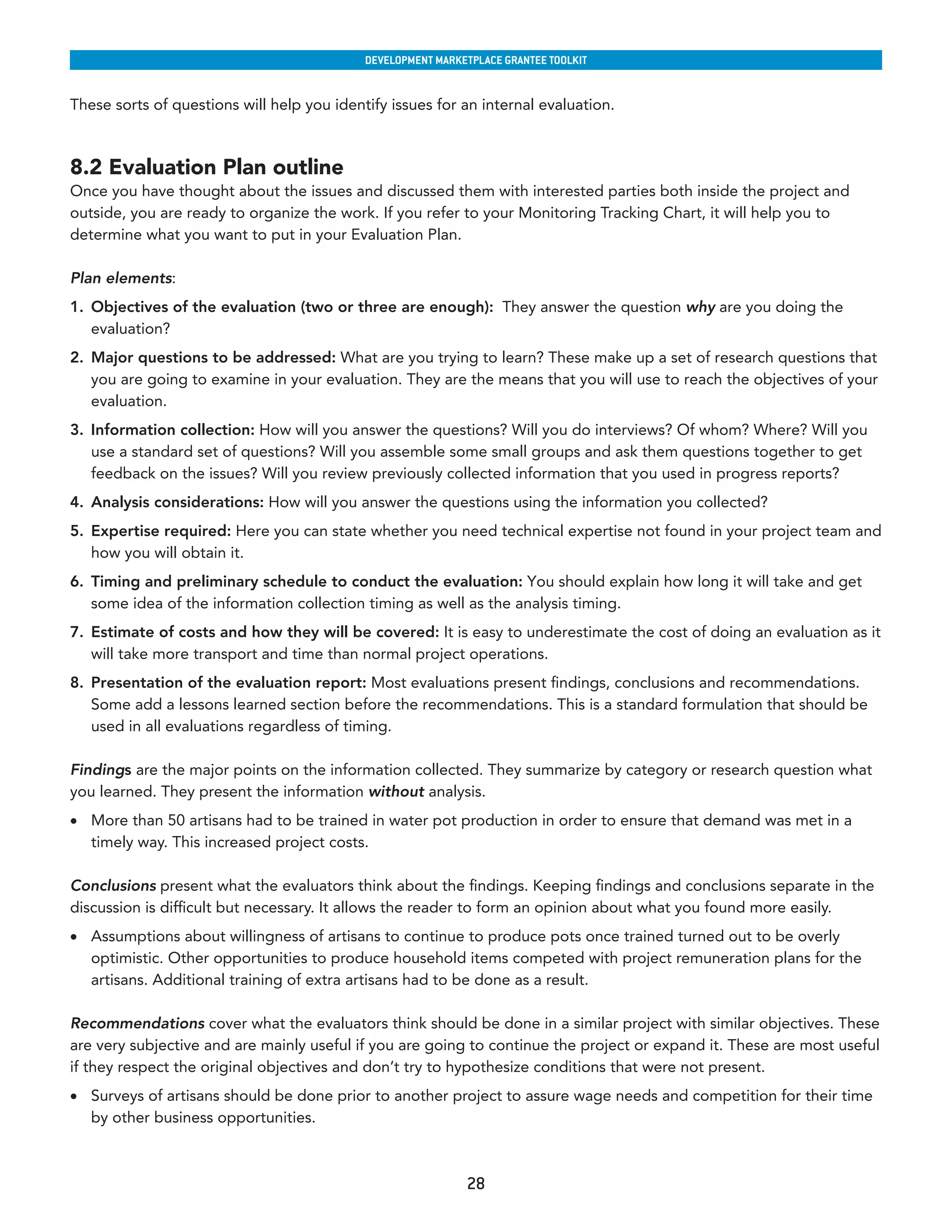 developmenT markeTplaCe GranTee ToolkIT


These sorts of questions will help you identify issues for an internal evaluation.



8.2 Evaluation Plan outline
Once you have thought about the issues and discussed them with interested parties both inside the project and
outside, you are ready to organize the work. If you refer to your Monitoring Tracking Chart, it will help you to
determine what you want to put in your Evaluation Plan.

Plan elements:
1. Objectives of the evaluation (two or three are enough): They answer the question why are you doing the
   evaluation?
2. Major questions to be addressed: What are you trying to learn? These make up a set of research questions that
   you are going to examine in your evaluation. They are the means that you will use to reach the objectives of your
   evaluation.
3. Information collection: How will you answer the questions? Will you do interviews? Of whom? Where? Will you
   use a standard set of questions? Will you assemble some small groups and ask them questions together to get
   feedback on the issues? Will you review previously collected information that you used in progress reports?
4. Analysis considerations: How will you answer the questions using the information you collected?
5. Expertise required: Here you can state whether you need technical expertise not found in your project team and
   how you will obtain it.
6. Timing and preliminary schedule to conduct the evaluation: You should explain how long it will take and get
   some idea of the information collection timing as well as the analysis timing.
7. Estimate of costs and how they will be covered: It is easy to underestimate the cost of doing an evaluation as it
   will take more transport and time than normal project operations.
8. Presentation of the evaluation report: Most evaluations present findings, conclusions and recommendations.
   Some add a lessons learned section before the recommendations. This is a standard formulation that should be
   used in all evaluations regardless of timing.

Findings are the major points on the information collected. They summarize by category or research question what
you learned. They present the information without analysis.
•	 More than 50 artisans had to be trained in water pot production in order to ensure that demand was met in a
   timely way. This increased project costs.

Conclusions present what the evaluators think about the findings. Keeping findings and conclusions separate in the
discussion is difficult but necessary. It allows the reader to form an opinion about what you found more easily.
•	 Assumptions about willingness of artisans to continue to produce pots once trained turned out to be overly
   optimistic. Other opportunities to produce household items competed with project remuneration plans for the
   artisans. Additional training of extra artisans had to be done as a result.

Recommendations cover what the evaluators think should be done in a similar project with similar objectives. These
are very subjective and are mainly useful if you are going to continue the project or expand it. These are most useful
if they respect the original objectives and don’t try to hypothesize conditions that were not present.
•	 Surveys of artisans should be done prior to another project to assure wage needs and competition for their time
   by other business opportunities.



                                                             28
 