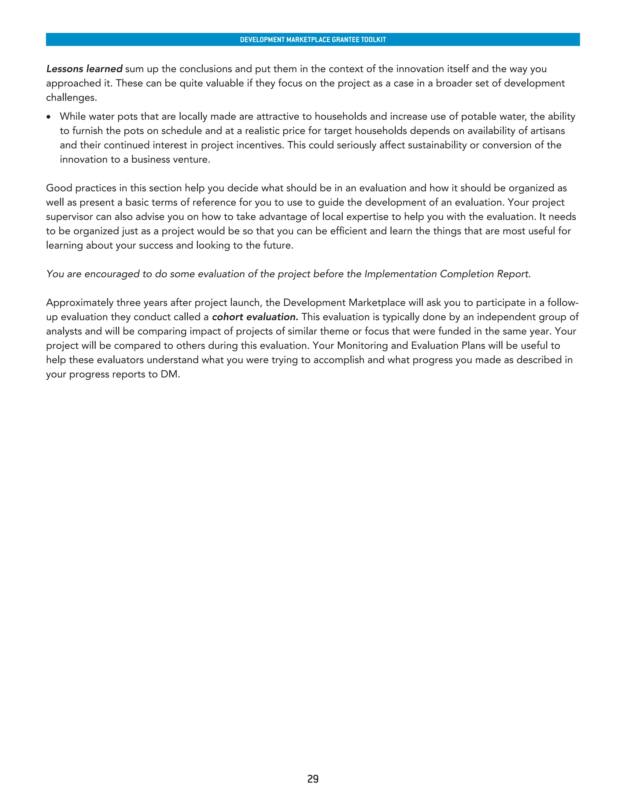 developmenT markeTplaCe GranTee ToolkIT


Lessons learned sum up the conclusions and put them in the context of the innovation itself and the way you
approached it. These can be quite valuable if they focus on the project as a case in a broader set of development
challenges.
•	 While water pots that are locally made are attractive to households and increase use of potable water, the ability
   to furnish the pots on schedule and at a realistic price for target households depends on availability of artisans
   and their continued interest in project incentives. This could seriously affect sustainability or conversion of the
   innovation to a business venture.

Good practices in this section help you decide what should be in an evaluation and how it should be organized as
well as present a basic terms of reference for you to use to guide the development of an evaluation. Your project
supervisor can also advise you on how to take advantage of local expertise to help you with the evaluation. It needs
to be organized just as a project would be so that you can be efficient and learn the things that are most useful for
learning about your success and looking to the future.

You are encouraged to do some evaluation of the project before the Implementation Completion Report.

Approximately three years after project launch, the Development Marketplace will ask you to participate in a follow-
up evaluation they conduct called a cohort evaluation. This evaluation is typically done by an independent group of
analysts and will be comparing impact of projects of similar theme or focus that were funded in the same year. Your
project will be compared to others during this evaluation. Your Monitoring and Evaluation Plans will be useful to
help these evaluators understand what you were trying to accomplish and what progress you made as described in
your progress reports to DM.




                                                            29
 