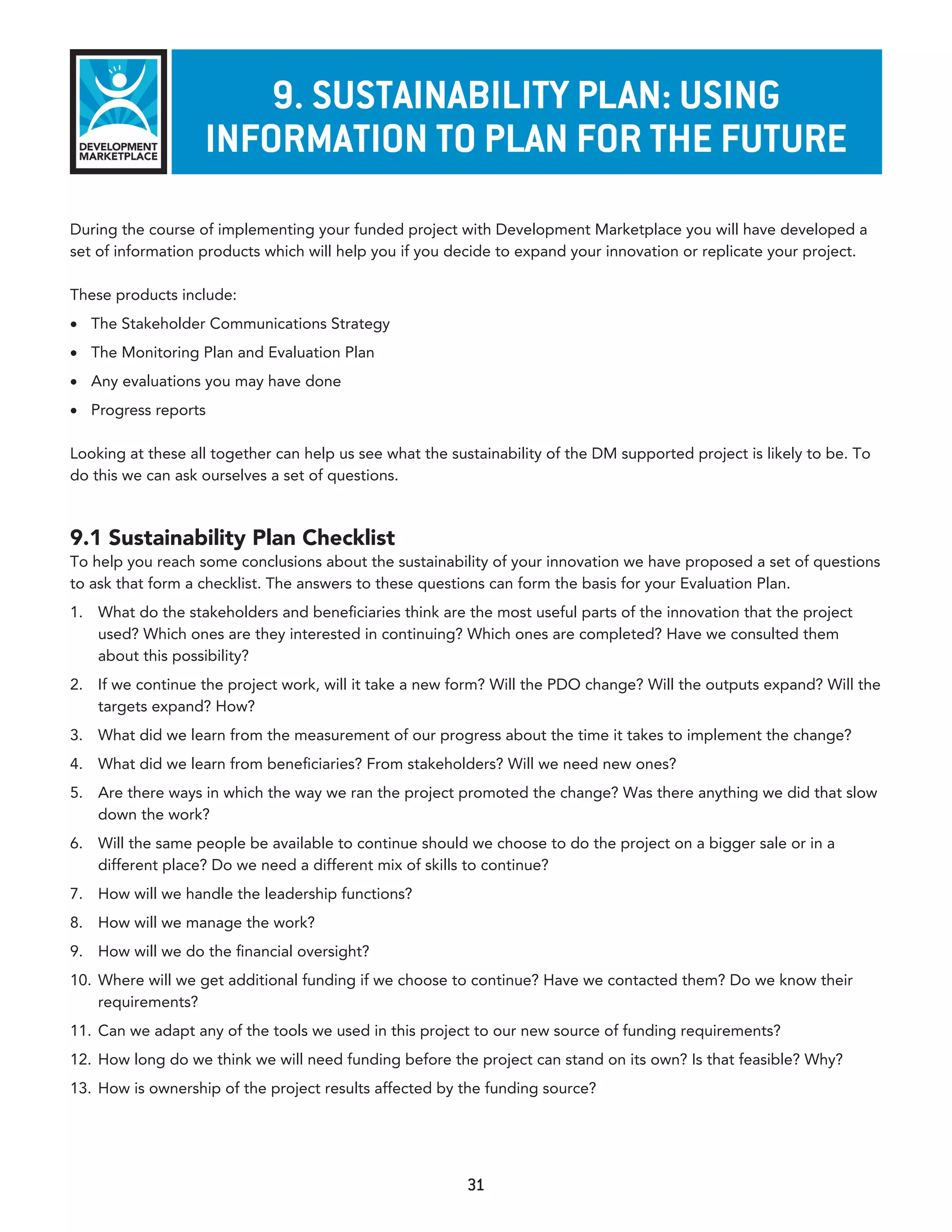 9. susTaInabIlITy plan: usInG
                   InformaTIon To plan for The fuTure
During the course of implementing your funded project with Development Marketplace you will have developed a
set of information products which will help you if you decide to expand your innovation or replicate your project.

These products include:
•	 The Stakeholder Communications Strategy
•	 The Monitoring Plan and Evaluation Plan
•	 Any evaluations you may have done
•	 Progress reports

Looking at these all together can help us see what the sustainability of the DM supported project is likely to be. To
do this we can ask ourselves a set of questions.



9.1 Sustainability Plan Checklist
To help you reach some conclusions about the sustainability of your innovation we have proposed a set of questions
to ask that form a checklist. The answers to these questions can form the basis for your Evaluation Plan.
1. What do the stakeholders and beneficiaries think are the most useful parts of the innovation that the project
   used? Which ones are they interested in continuing? Which ones are completed? Have we consulted them
   about this possibility?
2. If we continue the project work, will it take a new form? Will the PDO change? Will the outputs expand? Will the
   targets expand? How?
3. What did we learn from the measurement of our progress about the time it takes to implement the change?
4. What did we learn from beneficiaries? From stakeholders? Will we need new ones?
5. Are there ways in which the way we ran the project promoted the change? Was there anything we did that slow
   down the work?
6. Will the same people be available to continue should we choose to do the project on a bigger sale or in a
   different place? Do we need a different mix of skills to continue?
7. How will we handle the leadership functions?
8. How will we manage the work?
9. How will we do the financial oversight?
10. Where will we get additional funding if we choose to continue? Have we contacted them? Do we know their
    requirements?
11. Can we adapt any of the tools we used in this project to our new source of funding requirements?
12. How long do we think we will need funding before the project can stand on its own? Is that feasible? Why?
13. How is ownership of the project results affected by the funding source?




                                                          31
 