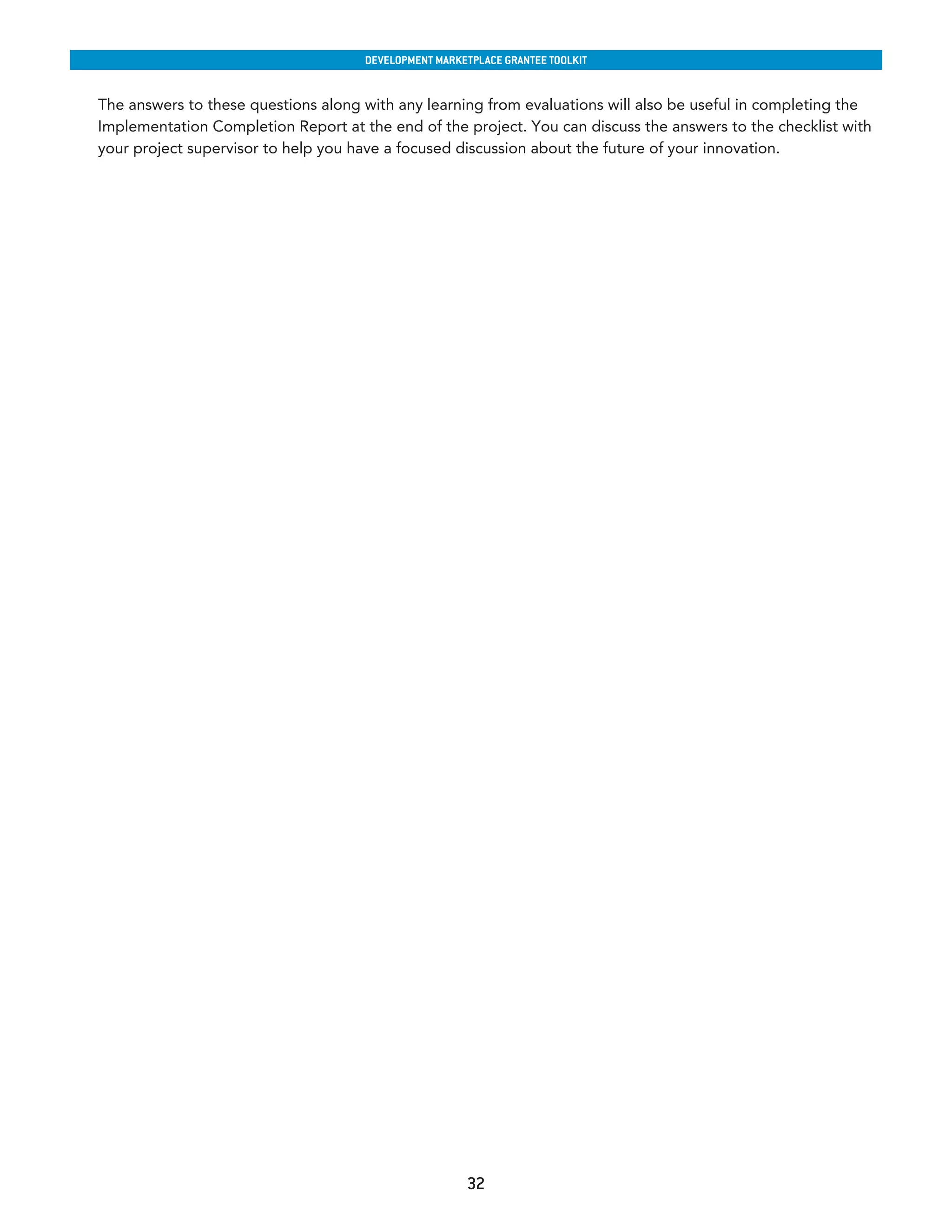 developmenT markeTplaCe GranTee ToolkIT


The answers to these questions along with any learning from evaluations will also be useful in completing the
Implementation Completion Report at the end of the project. You can discuss the answers to the checklist with
your project supervisor to help you have a focused discussion about the future of your innovation.




                                                      32
 