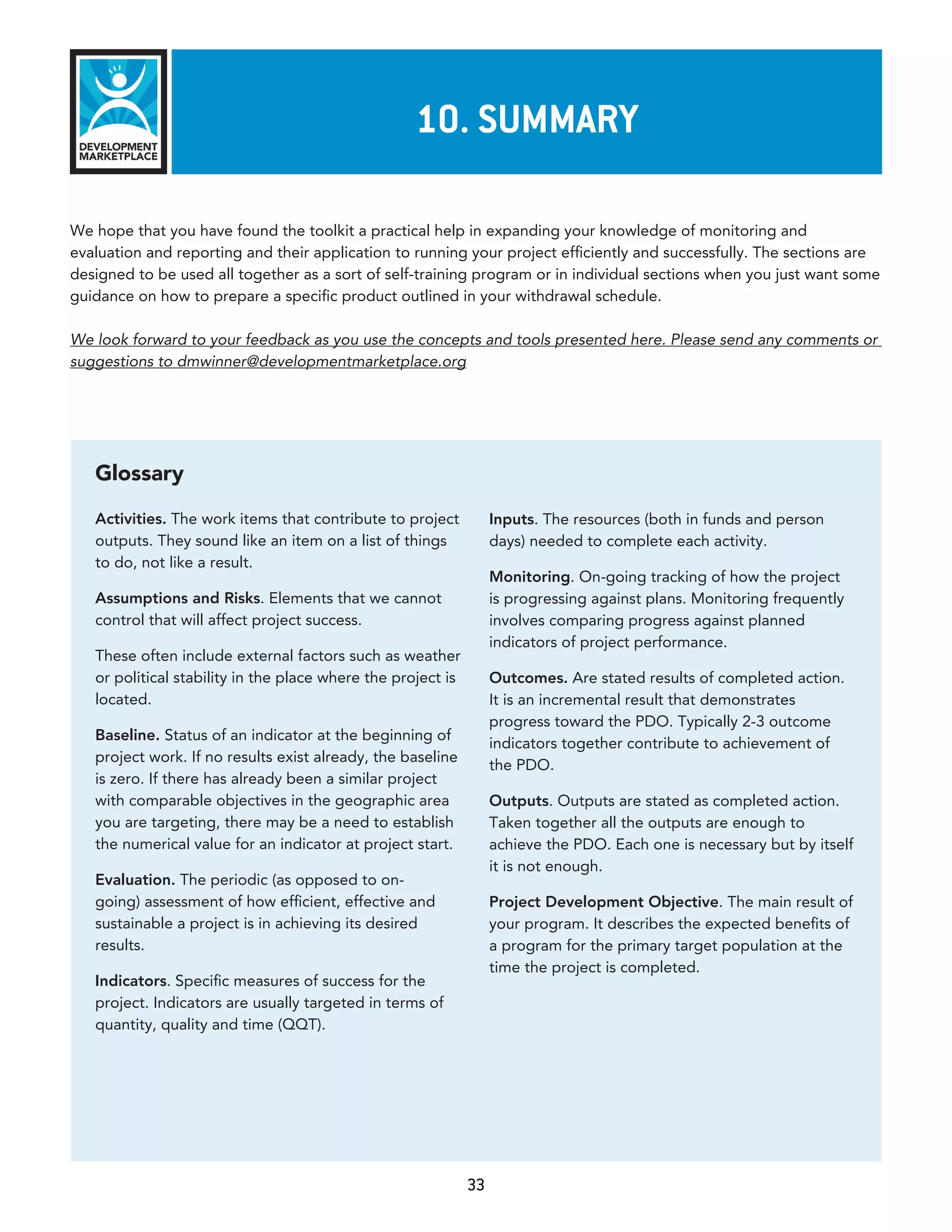 10. summary

We hope that you have found the toolkit a practical help in expanding your knowledge of monitoring and
evaluation and reporting and their application to running your project efficiently and successfully. The sections are
designed to be used all together as a sort of self-training program or in individual sections when you just want some
guidance on how to prepare a specific product outlined in your withdrawal schedule.

We look forward to your feedback as you use the concepts and tools presented here. Please send any comments or
suggestions to dmwinner@developmentmarketplace.org




   Glossary

   Activities. The work items that contribute to project           Inputs. The resources (both in funds and person
   outputs. They sound like an item on a list of things            days) needed to complete each activity.
   to do, not like a result.
                                                                   Monitoring. On-going tracking of how the project
   Assumptions and Risks. Elements that we cannot                  is progressing against plans. Monitoring frequently
   control that will affect project success.                       involves comparing progress against planned
                                                                   indicators of project performance.
   These often include external factors such as weather
   or political stability in the place where the project is        Outcomes. Are stated results of completed action.
   located.                                                        It is an incremental result that demonstrates
                                                                   progress toward the PDO. Typically 2-3 outcome
   Baseline. Status of an indicator at the beginning of
                                                                   indicators together contribute to achievement of
   project work. If no results exist already, the baseline
                                                                   the PDO.
   is zero. If there has already been a similar project
   with comparable objectives in the geographic area               Outputs. Outputs are stated as completed action.
   you are targeting, there may be a need to establish             Taken together all the outputs are enough to
   the numerical value for an indicator at project start.          achieve the PDO. Each one is necessary but by itself
                                                                   it is not enough.
   Evaluation. The periodic (as opposed to on-
   going) assessment of how efficient, effective and               Project Development Objective. The main result of
   sustainable a project is in achieving its desired               your program. It describes the expected benefits of
   results.                                                        a program for the primary target population at the
                                                                   time the project is completed.
   Indicators. Specific measures of success for the
   project. Indicators are usually targeted in terms of
   quantity, quality and time (QQT).




                                                              33
 