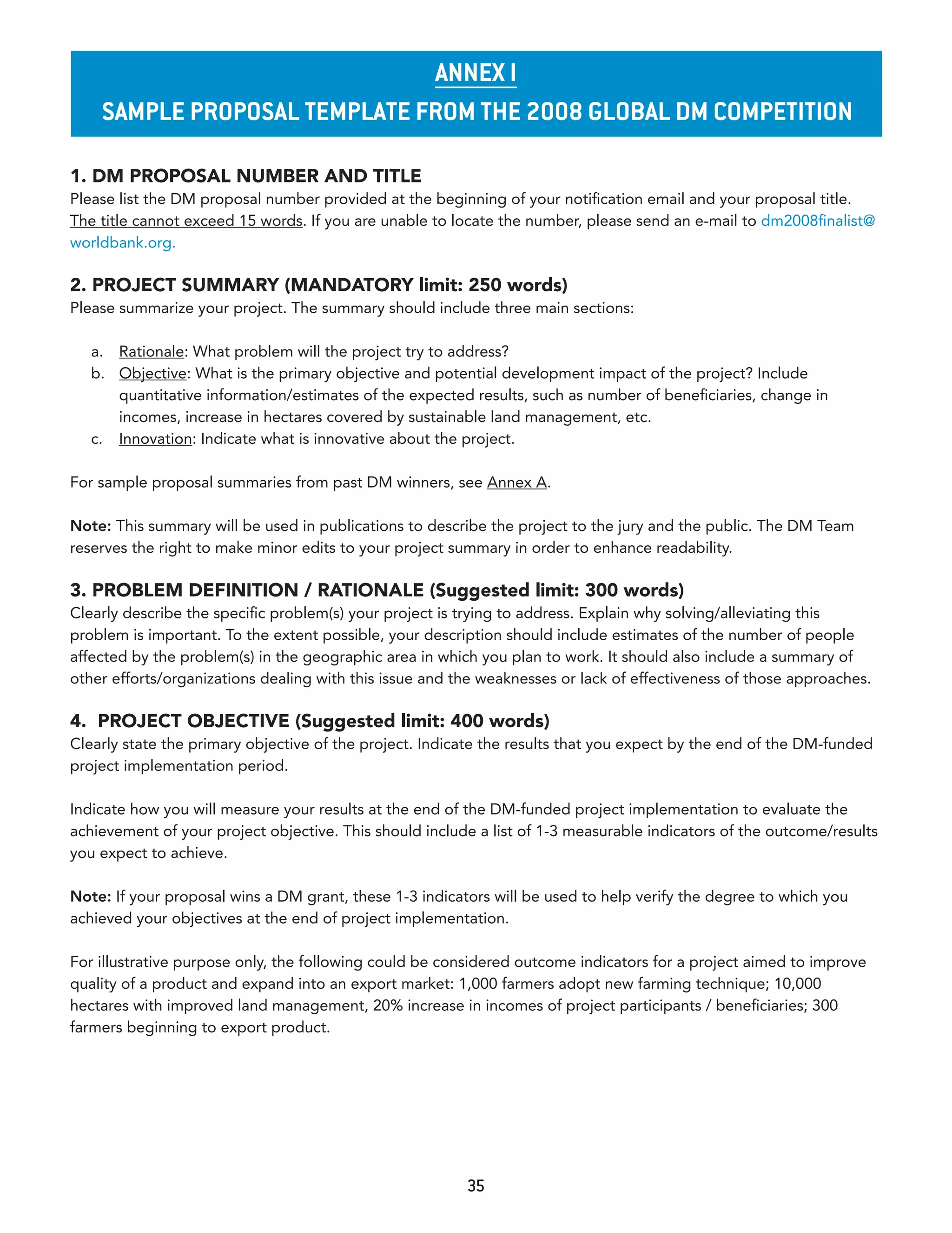 annex I
    sample proposal TemplaTe from The 2008 Global dm CompeTITIon

1. DM PROPOSAL NUMBER AND TITLE
Please list the DM proposal number provided at the beginning of your notification email and your proposal title.
The title cannot exceed 15 words. If you are unable to locate the number, please send an e-mail to dm2008finalist@
worldbank.org.

2. PROJECT SUMMARY (MANDATORY limit: 250 words)
Please summarize your project. The summary should include three main sections:

   a. Rationale: What problem will the project try to address?
   b. Objective: What is the primary objective and potential development impact of the project? Include
      quantitative information/estimates of the expected results, such as number of beneficiaries, change in
      incomes, increase in hectares covered by sustainable land management, etc.
   c. Innovation: Indicate what is innovative about the project.

For sample proposal summaries from past DM winners, see Annex A.

Note: This summary will be used in publications to describe the project to the jury and the public. The DM Team
reserves the right to make minor edits to your project summary in order to enhance readability.

3. PROBLEM DEFINITION / RATIONALE (Suggested limit: 300 words)
Clearly describe the specific problem(s) your project is trying to address. Explain why solving/alleviating this
problem is important. To the extent possible, your description should include estimates of the number of people
affected by the problem(s) in the geographic area in which you plan to work. It should also include a summary of
other efforts/organizations dealing with this issue and the weaknesses or lack of effectiveness of those approaches.

4. PROJECT OBJECTIVE (Suggested limit: 400 words)
Clearly state the primary objective of the project. Indicate the results that you expect by the end of the DM-funded
project implementation period.

Indicate how you will measure your results at the end of the DM-funded project implementation to evaluate the
achievement of your project objective. This should include a list of 1-3 measurable indicators of the outcome/results
you expect to achieve.

Note: If your proposal wins a DM grant, these 1-3 indicators will be used to help verify the degree to which you
achieved your objectives at the end of project implementation.

For illustrative purpose only, the following could be considered outcome indicators for a project aimed to improve
quality of a product and expand into an export market: 1,000 farmers adopt new farming technique; 10,000
hectares with improved land management, 20% increase in incomes of project participants / beneficiaries; 300
farmers beginning to export product.




                                                         35
 