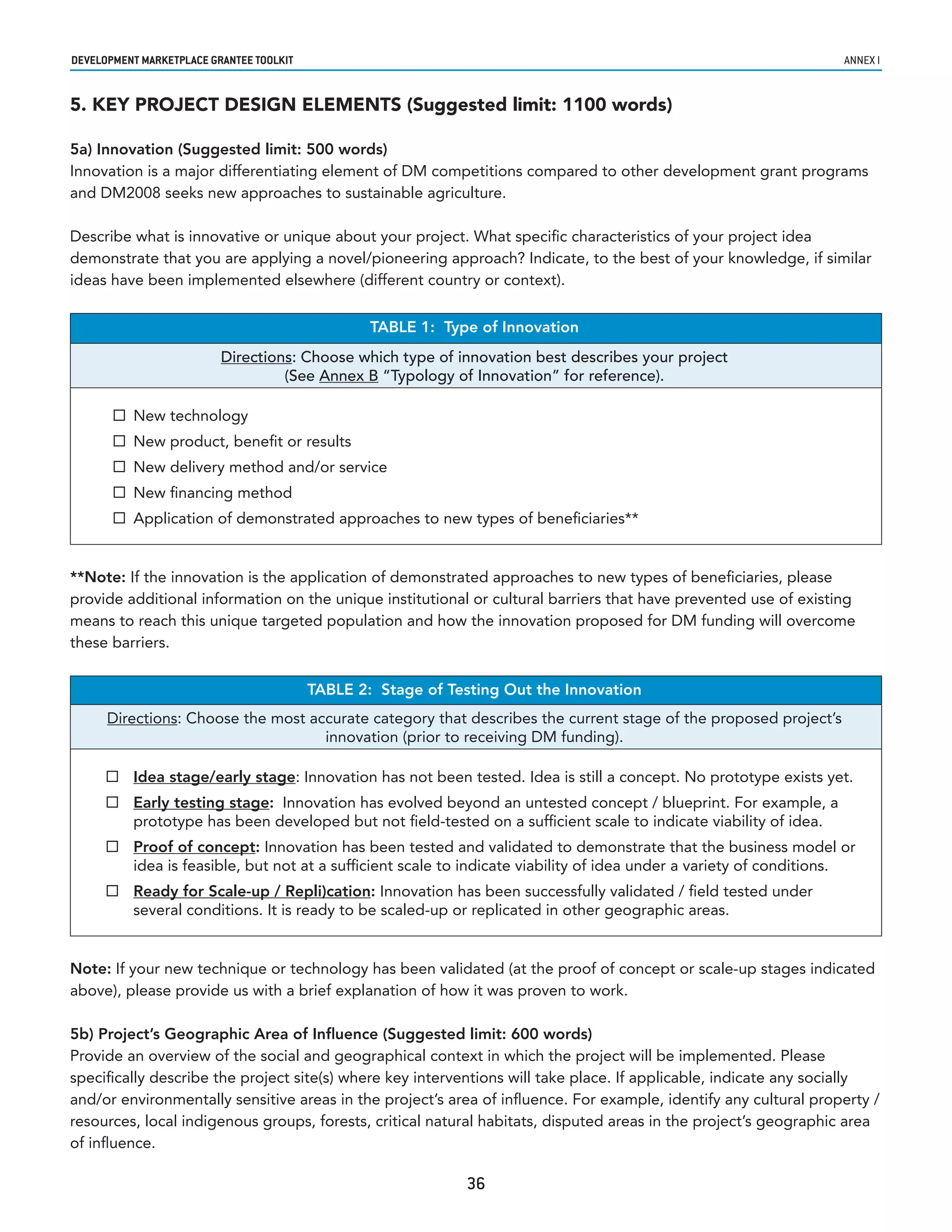 developmenT markeTplaCe GranTee ToolkIT                                                                           annex i


5. KEY PROJECT DESIGN ELEMENTS (Suggested limit: 1100 words)

5a) Innovation (Suggested limit: 500 words)
Innovation is a major differentiating element of DM competitions compared to other development grant programs
and DM2008 seeks new approaches to sustainable agriculture.

Describe what is innovative or unique about your project. What specific characteristics of your project idea
demonstrate that you are applying a novel/pioneering approach? Indicate, to the best of your knowledge, if similar
ideas have been implemented elsewhere (different country or context).


                                                  TABLE 1: Type of Innovation
                          Directions: Choose which type of innovation best describes your project
                                   (See Annex B “Typology of Innovation” for reference).

        New technology
        New product, benefit or results
        New delivery method and/or service
        New financing method
        Application of demonstrated approaches to new types of beneficiaries**


**Note: If the innovation is the application of demonstrated approaches to new types of beneficiaries, please
provide additional information on the unique institutional or cultural barriers that have prevented use of existing
means to reach this unique targeted population and how the innovation proposed for DM funding will overcome
these barriers.


                                          TABLE 2: Stage of Testing Out the Innovation
      Directions: Choose the most accurate category that describes the current stage of the proposed project’s
                                    innovation (prior to receiving DM funding).

       Idea stage/early stage: Innovation has not been tested. Idea is still a concept. No prototype exists yet.
       Early testing stage: Innovation has evolved beyond an untested concept / blueprint. For example, a
        prototype has been developed but not field-tested on a sufficient scale to indicate viability of idea.
       Proof of concept: Innovation has been tested and validated to demonstrate that the business model or
        idea is feasible, but not at a sufficient scale to indicate viability of idea under a variety of conditions.
       Ready for Scale-up / Repli)cation: Innovation has been successfully validated / field tested under
        several conditions. It is ready to be scaled-up or replicated in other geographic areas.


Note: If your new technique or technology has been validated (at the proof of concept or scale-up stages indicated
above), please provide us with a brief explanation of how it was proven to work.

5b) Project’s Geographic Area of Influence (Suggested limit: 600 words)
Provide an overview of the social and geographical context in which the project will be implemented. Please
specifically describe the project site(s) where key interventions will take place. If applicable, indicate any socially
and/or environmentally sensitive areas in the project’s area of influence. For example, identify any cultural property /
resources, local indigenous groups, forests, critical natural habitats, disputed areas in the project’s geographic area
of influence.

                                                              36
 