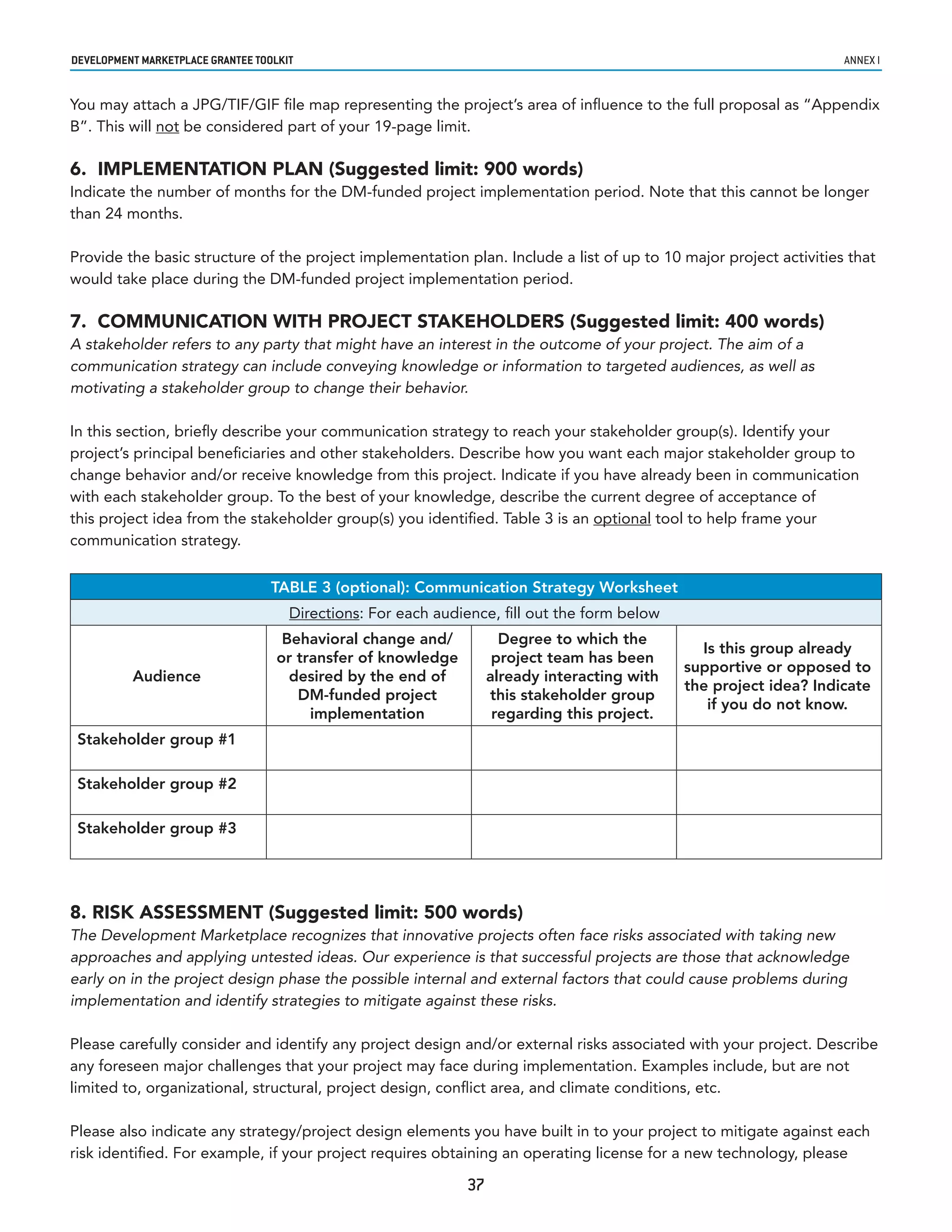 developmenT markeTplaCe GranTee ToolkIT                                                                              annex i


You may attach a JPG/TIF/GIF file map representing the project’s area of influence to the full proposal as “Appendix
B”. This will not be considered part of your 19-page limit.

6. IMPLEMENTATION PLAN (Suggested limit: 900 words)
Indicate the number of months for the DM-funded project implementation period. Note that this cannot be longer
than 24 months.

Provide the basic structure of the project implementation plan. Include a list of up to 10 major project activities that
would take place during the DM-funded project implementation period.

7. COMMUNICATION WITH PROJECT STAKEHOLDERS (Suggested limit: 400 words)
A stakeholder refers to any party that might have an interest in the outcome of your project. The aim of a
communication strategy can include conveying knowledge or information to targeted audiences, as well as
motivating a stakeholder group to change their behavior.

In this section, briefly describe your communication strategy to reach your stakeholder group(s). Identify your
project’s principal beneficiaries and other stakeholders. Describe how you want each major stakeholder group to
change behavior and/or receive knowledge from this project. Indicate if you have already been in communication
with each stakeholder group. To the best of your knowledge, describe the current degree of acceptance of
this project idea from the stakeholder group(s) you identified. Table 3 is an optional tool to help frame your
communication strategy.


                                   TABLE 3 (optional): Communication Strategy Worksheet
                                      Directions: For each audience, fill out the form below
                                     Behavioral change and/           Degree to which the
                                                                                                 Is this group already
                                    or transfer of knowledge         project team has been
                                                                                               supportive or opposed to
          Audience                    desired by the end of         already interacting with
                                                                                               the project idea? Indicate
                                       DM-funded project            this stakeholder group
                                                                                                  if you do not know.
                                         implementation              regarding this project.
 Stakeholder group #1

 Stakeholder group #2

 Stakeholder group #3




8. RISK ASSESSMENT (Suggested limit: 500 words)
The Development Marketplace recognizes that innovative projects often face risks associated with taking new
approaches and applying untested ideas. Our experience is that successful projects are those that acknowledge
early on in the project design phase the possible internal and external factors that could cause problems during
implementation and identify strategies to mitigate against these risks.

Please carefully consider and identify any project design and/or external risks associated with your project. Describe
any foreseen major challenges that your project may face during implementation. Examples include, but are not
limited to, organizational, structural, project design, conflict area, and climate conditions, etc.

Please also indicate any strategy/project design elements you have built in to your project to mitigate against each
risk identified. For example, if your project requires obtaining an operating license for a new technology, please

                                                               37
 