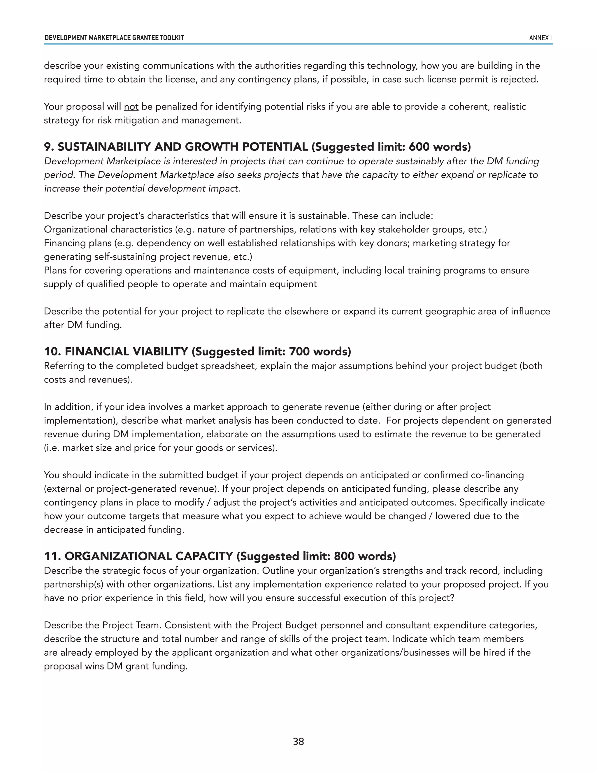 developmenT markeTplaCe GranTee ToolkIT                                                                                annex i


describe your existing communications with the authorities regarding this technology, how you are building in the
required time to obtain the license, and any contingency plans, if possible, in case such license permit is rejected.

Your proposal will not be penalized for identifying potential risks if you are able to provide a coherent, realistic
strategy for risk mitigation and management.

9. SUSTAINABILITY AND GROWTH POTENTIAL (Suggested limit: 600 words)
Development Marketplace is interested in projects that can continue to operate sustainably after the DM funding
period. The Development Marketplace also seeks projects that have the capacity to either expand or replicate to
increase their potential development impact.

Describe your project’s characteristics that will ensure it is sustainable. These can include:
Organizational characteristics (e.g. nature of partnerships, relations with key stakeholder groups, etc.)
Financing plans (e.g. dependency on well established relationships with key donors; marketing strategy for
generating self-sustaining project revenue, etc.)
Plans for covering operations and maintenance costs of equipment, including local training programs to ensure
supply of qualified people to operate and maintain equipment

Describe the potential for your project to replicate the elsewhere or expand its current geographic area of influence
after DM funding.

10. FINANCIAL VIABILITY (Suggested limit: 700 words)
Referring to the completed budget spreadsheet, explain the major assumptions behind your project budget (both
costs and revenues).

In addition, if your idea involves a market approach to generate revenue (either during or after project
implementation), describe what market analysis has been conducted to date. For projects dependent on generated
revenue during DM implementation, elaborate on the assumptions used to estimate the revenue to be generated
(i.e. market size and price for your goods or services).

You should indicate in the submitted budget if your project depends on anticipated or confirmed co-financing
(external or project-generated revenue). If your project depends on anticipated funding, please describe any
contingency plans in place to modify / adjust the project’s activities and anticipated outcomes. Specifically indicate
how your outcome targets that measure what you expect to achieve would be changed / lowered due to the
decrease in anticipated funding.

11. ORGANIZATIONAL CAPACITY (Suggested limit: 800 words)
Describe the strategic focus of your organization. Outline your organization’s strengths and track record, including
partnership(s) with other organizations. List any implementation experience related to your proposed project. If you
have no prior experience in this field, how will you ensure successful execution of this project?

Describe the Project Team. Consistent with the Project Budget personnel and consultant expenditure categories,
describe the structure and total number and range of skills of the project team. Indicate which team members
are already employed by the applicant organization and what other organizations/businesses will be hired if the
proposal wins DM grant funding.




                                                           38
 