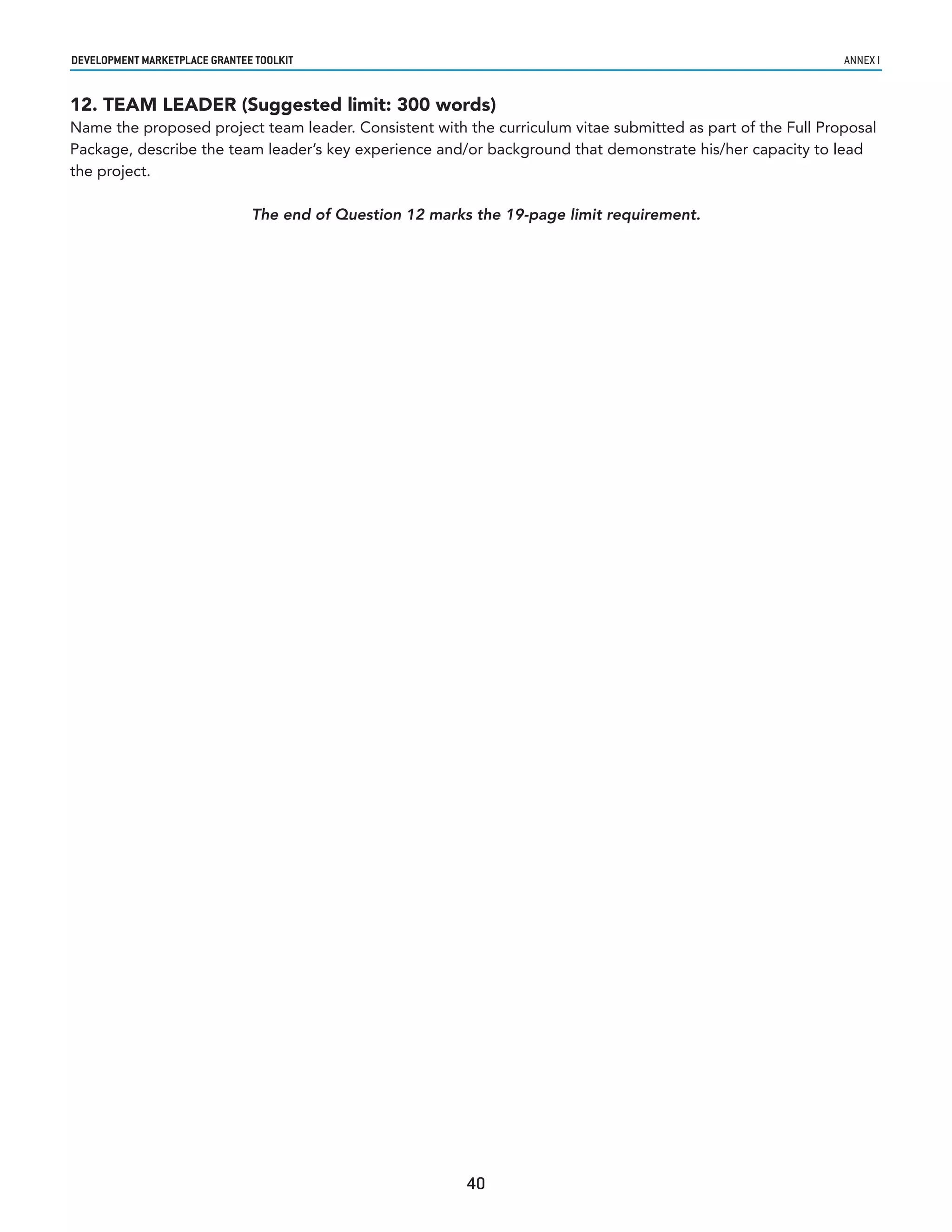 developmenT markeTplaCe GranTee ToolkIT                                                                      annex i


12. TEAM LEADER (Suggested limit: 300 words)
Name the proposed project team leader. Consistent with the curriculum vitae submitted as part of the Full Proposal
Package, describe the team leader’s key experience and/or background that demonstrate his/her capacity to lead
the project.

                               The end of Question 12 marks the 19-page limit requirement.




                                                           40
 
