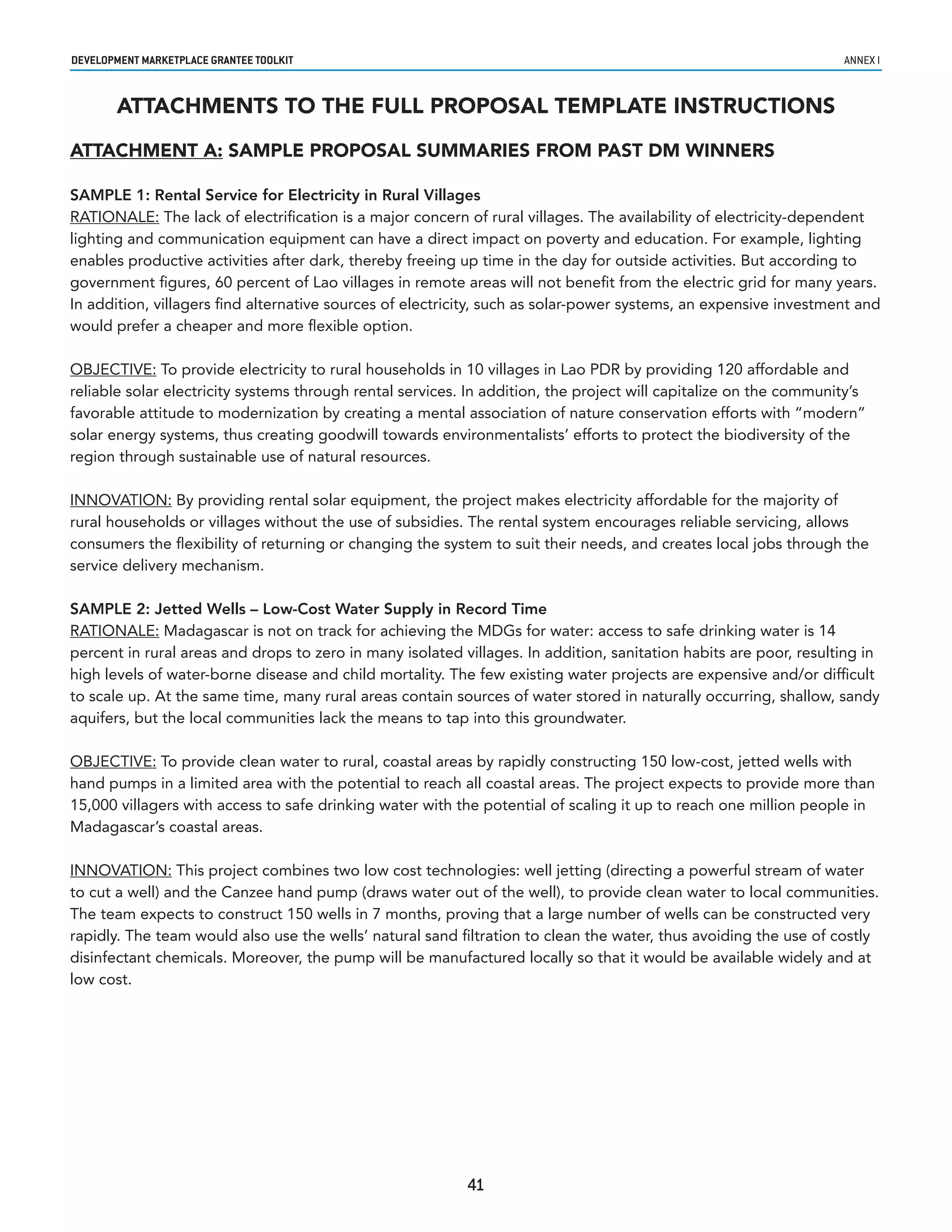 developmenT markeTplaCe GranTee ToolkIT                                                                            annex i


       ATTACHMENTS TO THE FULL PROPOSAL TEMPLATE INSTRUCTIONS

ATTACHMENT A: SAMPLE PROPOSAL SUMMARIES FROM PAST DM WINNERS

SAMPLE 1: Rental Service for Electricity in Rural Villages
RATIONALE: The lack of electrification is a major concern of rural villages. The availability of electricity-dependent
lighting and communication equipment can have a direct impact on poverty and education. For example, lighting
enables productive activities after dark, thereby freeing up time in the day for outside activities. But according to
government figures, 60 percent of Lao villages in remote areas will not benefit from the electric grid for many years.
In addition, villagers find alternative sources of electricity, such as solar-power systems, an expensive investment and
would prefer a cheaper and more flexible option.

OBJECTIVE: To provide electricity to rural households in 10 villages in Lao PDR by providing 120 affordable and
reliable solar electricity systems through rental services. In addition, the project will capitalize on the community’s
favorable attitude to modernization by creating a mental association of nature conservation efforts with “modern”
solar energy systems, thus creating goodwill towards environmentalists’ efforts to protect the biodiversity of the
region through sustainable use of natural resources.

INNOVATION: By providing rental solar equipment, the project makes electricity affordable for the majority of
rural households or villages without the use of subsidies. The rental system encourages reliable servicing, allows
consumers the flexibility of returning or changing the system to suit their needs, and creates local jobs through the
service delivery mechanism.

SAMPLE 2: Jetted Wells – Low-Cost Water Supply in Record Time
RATIONALE: Madagascar is not on track for achieving the MDGs for water: access to safe drinking water is 14
percent in rural areas and drops to zero in many isolated villages. In addition, sanitation habits are poor, resulting in
high levels of water-borne disease and child mortality. The few existing water projects are expensive and/or difficult
to scale up. At the same time, many rural areas contain sources of water stored in naturally occurring, shallow, sandy
aquifers, but the local communities lack the means to tap into this groundwater.

OBJECTIVE: To provide clean water to rural, coastal areas by rapidly constructing 150 low-cost, jetted wells with
hand pumps in a limited area with the potential to reach all coastal areas. The project expects to provide more than
15,000 villagers with access to safe drinking water with the potential of scaling it up to reach one million people in
Madagascar’s coastal areas.

INNOVATION: This project combines two low cost technologies: well jetting (directing a powerful stream of water
to cut a well) and the Canzee hand pump (draws water out of the well), to provide clean water to local communities.
The team expects to construct 150 wells in 7 months, proving that a large number of wells can be constructed very
rapidly. The team would also use the wells’ natural sand filtration to clean the water, thus avoiding the use of costly
disinfectant chemicals. Moreover, the pump will be manufactured locally so that it would be available widely and at
low cost.




                                                           41
 