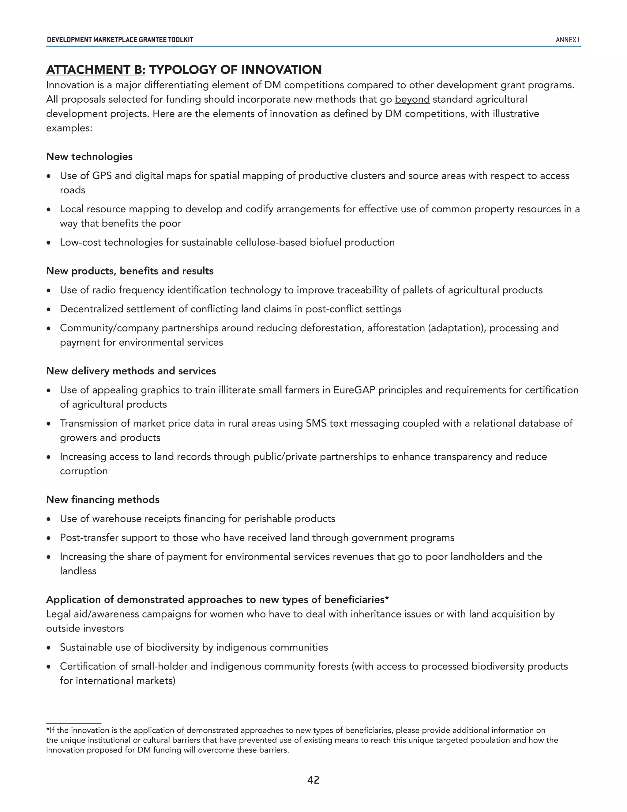 developmenT markeTplaCe GranTee ToolkIT                                                                                                    annex i


ATTACHMENT B: TYPOLOGY OF INNOVATION
Innovation is a major differentiating element of DM competitions compared to other development grant programs.
All proposals selected for funding should incorporate new methods that go beyond standard agricultural
development projects. Here are the elements of innovation as defined by DM competitions, with illustrative
examples:

New technologies
•	 Use of GPS and digital maps for spatial mapping of productive clusters and source areas with respect to access
   roads
•	 Local resource mapping to develop and codify arrangements for effective use of common property resources in a
   way that benefits the poor
•	 Low-cost technologies for sustainable cellulose-based biofuel production

New products, benefits and results
•	 Use of radio frequency identification technology to improve traceability of pallets of agricultural products
•	 Decentralized settlement of conflicting land claims in post-conflict settings
•	 Community/company partnerships around reducing deforestation, afforestation (adaptation), processing and
   payment for environmental services

New delivery methods and services
•	 Use of appealing graphics to train illiterate small farmers in EureGAP principles and requirements for certification
   of agricultural products
•	 Transmission of market price data in rural areas using SMS text messaging coupled with a relational database of
   growers and products
•	 Increasing access to land records through public/private partnerships to enhance transparency and reduce
   corruption

New financing methods
•	 Use of warehouse receipts financing for perishable products
•	 Post-transfer support to those who have received land through government programs
•	 Increasing the share of payment for environmental services revenues that go to poor landholders and the
   landless

Application of demonstrated approaches to new types of beneficiaries*
Legal aid/awareness campaigns for women who have to deal with inheritance issues or with land acquisition by
outside investors
•	 Sustainable use of biodiversity by indigenous communities
•	 Certification of small-holder and indigenous community forests (with access to processed biodiversity products
   for international markets)



*If the innovation is the application of demonstrated approaches to new types of beneficiaries, please provide additional information on
the unique institutional or cultural barriers that have prevented use of existing means to reach this unique targeted population and how the
innovation proposed for DM funding will overcome these barriers.


                                                                       42
 