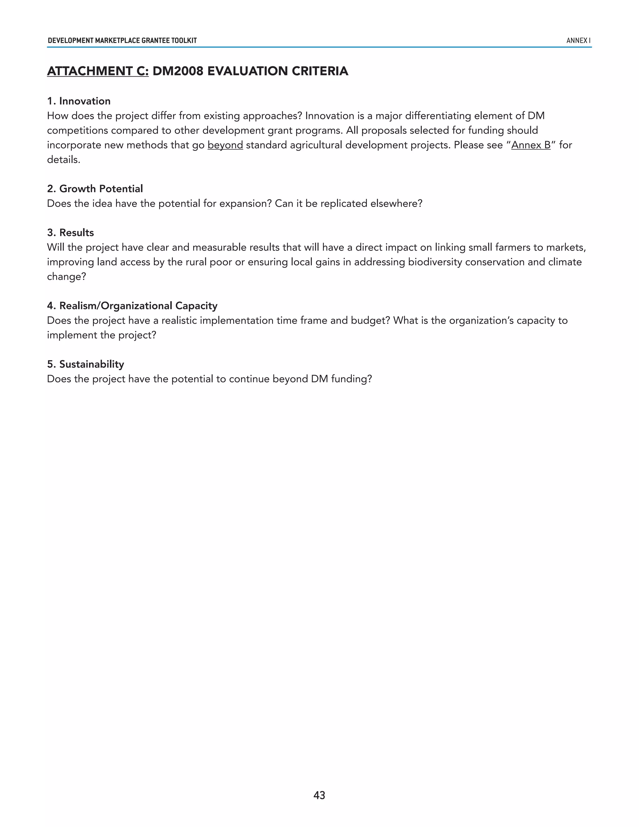 developmenT markeTplaCe GranTee ToolkIT                                                                          annex i


ATTACHMENT C: DM2008 EVALUATION CRITERIA

1. Innovation
How does the project differ from existing approaches? Innovation is a major differentiating element of DM
competitions compared to other development grant programs. All proposals selected for funding should
incorporate new methods that go beyond standard agricultural development projects. Please see “Annex B” for
details.

2. Growth Potential
Does the idea have the potential for expansion? Can it be replicated elsewhere?

3. Results
Will the project have clear and measurable results that will have a direct impact on linking small farmers to markets,
improving land access by the rural poor or ensuring local gains in addressing biodiversity conservation and climate
change?

4. Realism/Organizational Capacity
Does the project have a realistic implementation time frame and budget? What is the organization’s capacity to
implement the project?

5. Sustainability
Does the project have the potential to continue beyond DM funding?




                                                          43
 
