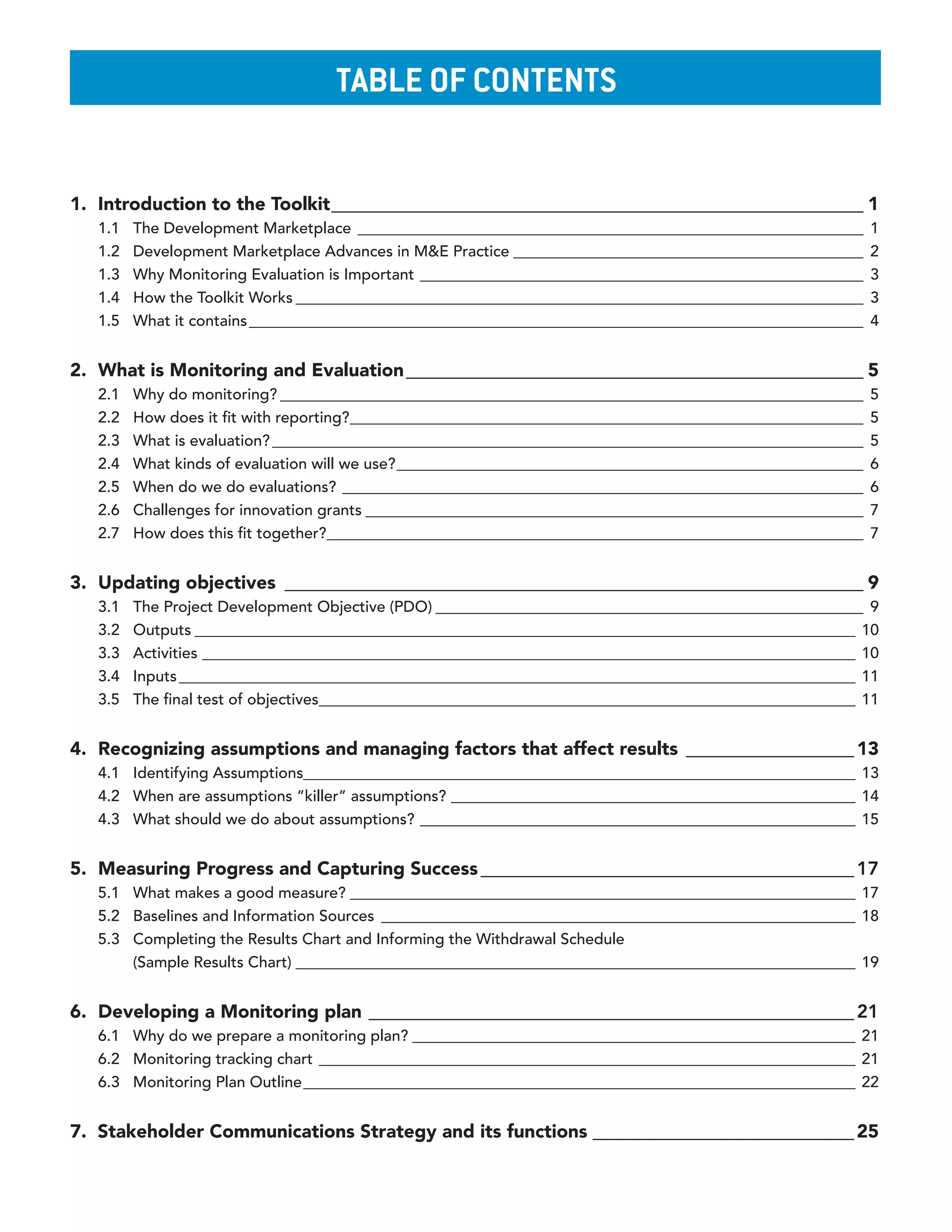 Table of ConTenTs


1. Introduction to the Toolkit _________________________________________________________ 1
   1.1   The Development Marketplace _________________________________________________________________        1
   1.2   Development Marketplace Advances in M&E Practice _____________________________________________       2
   1.3   Why Monitoring Evaluation is Important _________________________________________________________     3
   1.4   How the Toolkit Works _________________________________________________________________________      3
   1.5   What it contains _______________________________________________________________________________     4


2. What is Monitoring and Evaluation _________________________________________________ 5
   2.1   Why do monitoring? ___________________________________________________________________________       5
   2.2   How does it fit with reporting? __________________________________________________________________   5
   2.3   What is evaluation? ____________________________________________________________________________     5
   2.4   What kinds of evaluation will we use? ____________________________________________________________   6
   2.5   When do we do evaluations? ___________________________________________________________________       6
   2.6   Challenges for innovation grants ________________________________________________________________    7
   2.7   How does this fit together?_____________________________________________________________________     7


3. Updating objectives ______________________________________________________________ 9
   3.1   The Project Development Objective (PDO) _______________________________________________________ 9
   3.2   Outputs _____________________________________________________________________________________ 10
   3.3   Activities ____________________________________________________________________________________ 10
   3.4   Inputs _______________________________________________________________________________________ 11
   3.5   The final test of objectives_____________________________________________________________________ 11


4. Recognizing assumptions and managing factors that affect results __________________ 13
   4.1 Identifying Assumptions_______________________________________________________________________ 13
   4.2 When are assumptions “killer” assumptions? ____________________________________________________ 14
   4.3 What should we do about assumptions? ________________________________________________________ 15


5. Measuring Progress and Capturing Success ________________________________________ 17
   5.1 What makes a good measure? _________________________________________________________________ 17
   5.2 Baselines and Information Sources _____________________________________________________________ 18
   5.3 Completing the Results Chart and Informing the Withdrawal Schedule
       (Sample Results Chart) ________________________________________________________________________ 19


6. Developing a Monitoring plan ____________________________________________________ 21
   6.1 Why do we prepare a monitoring plan? _________________________________________________________ 21
   6.2 Monitoring tracking chart _____________________________________________________________________ 21
   6.3 Monitoring Plan Outline _______________________________________________________________________ 22


7. Stakeholder Communications Strategy and its functions ____________________________ 25
 