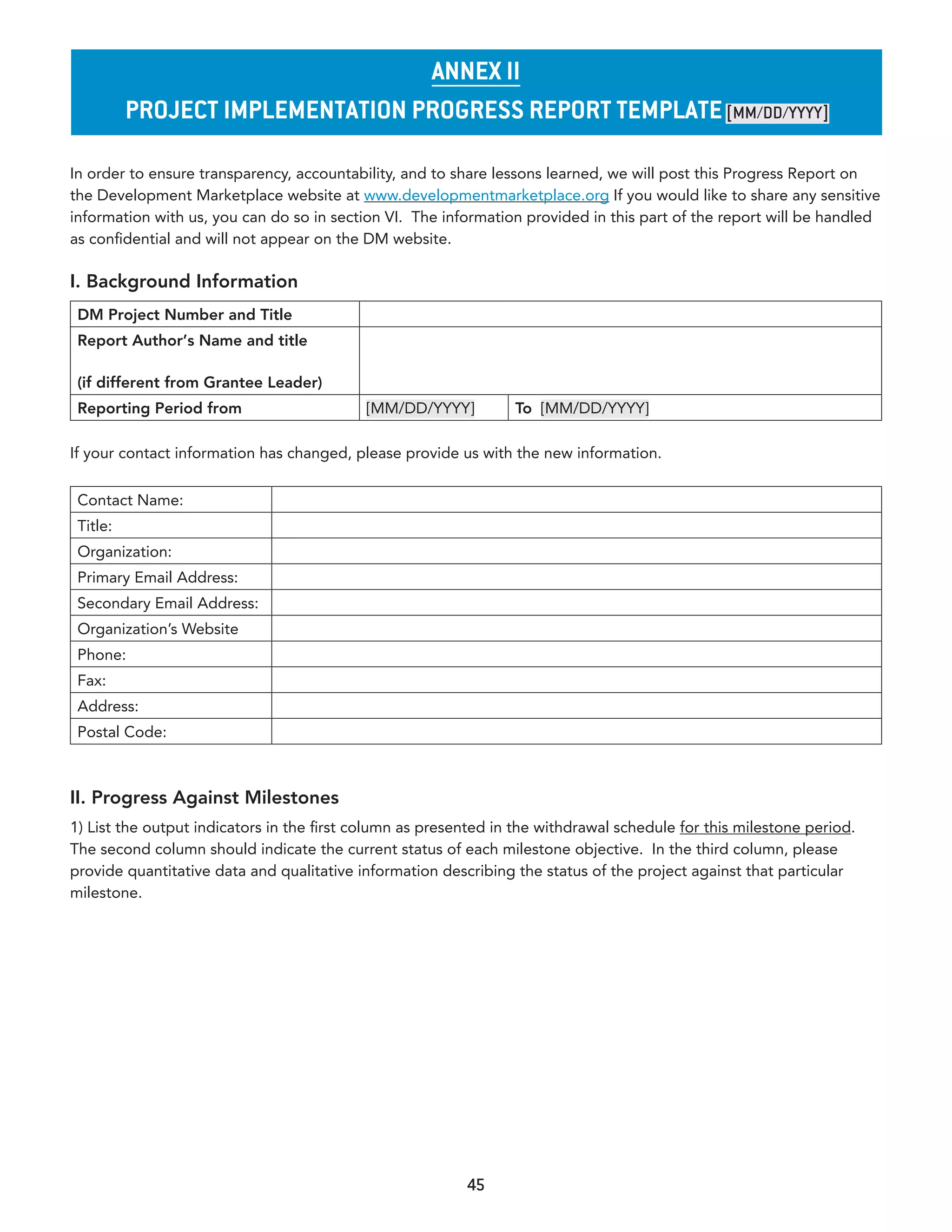 annex II
          projeCT ImplemenTaTIon proGress reporT TemplaTe [MM/dd/YYYY]

In order to ensure transparency, accountability, and to share lessons learned, we will post this Progress Report on
the Development Marketplace website at www.developmentmarketplace.org If you would like to share any sensitive
information with us, you can do so in section VI. The information provided in this part of the report will be handled
as confidential and will not appear on the DM website.

I. Background Information
 DM Project Number and Title
 Report Author’s Name and title

 (if different from Grantee Leader)
 Reporting Period from                     [MM/DD/YYYY]          To [MM/DD/YYYY]

If your contact information has changed, please provide us with the new information.


 Contact Name:
 Title:
 Organization:
 Primary Email Address:
 Secondary Email Address:
 Organization’s Website
 Phone:
 Fax:
 Address:
 Postal Code:



II. Progress Against Milestones
1) List the output indicators in the first column as presented in the withdrawal schedule for this milestone period.
The second column should indicate the current status of each milestone objective. In the third column, please
provide quantitative data and qualitative information describing the status of the project against that particular
milestone.




                                                          45
 