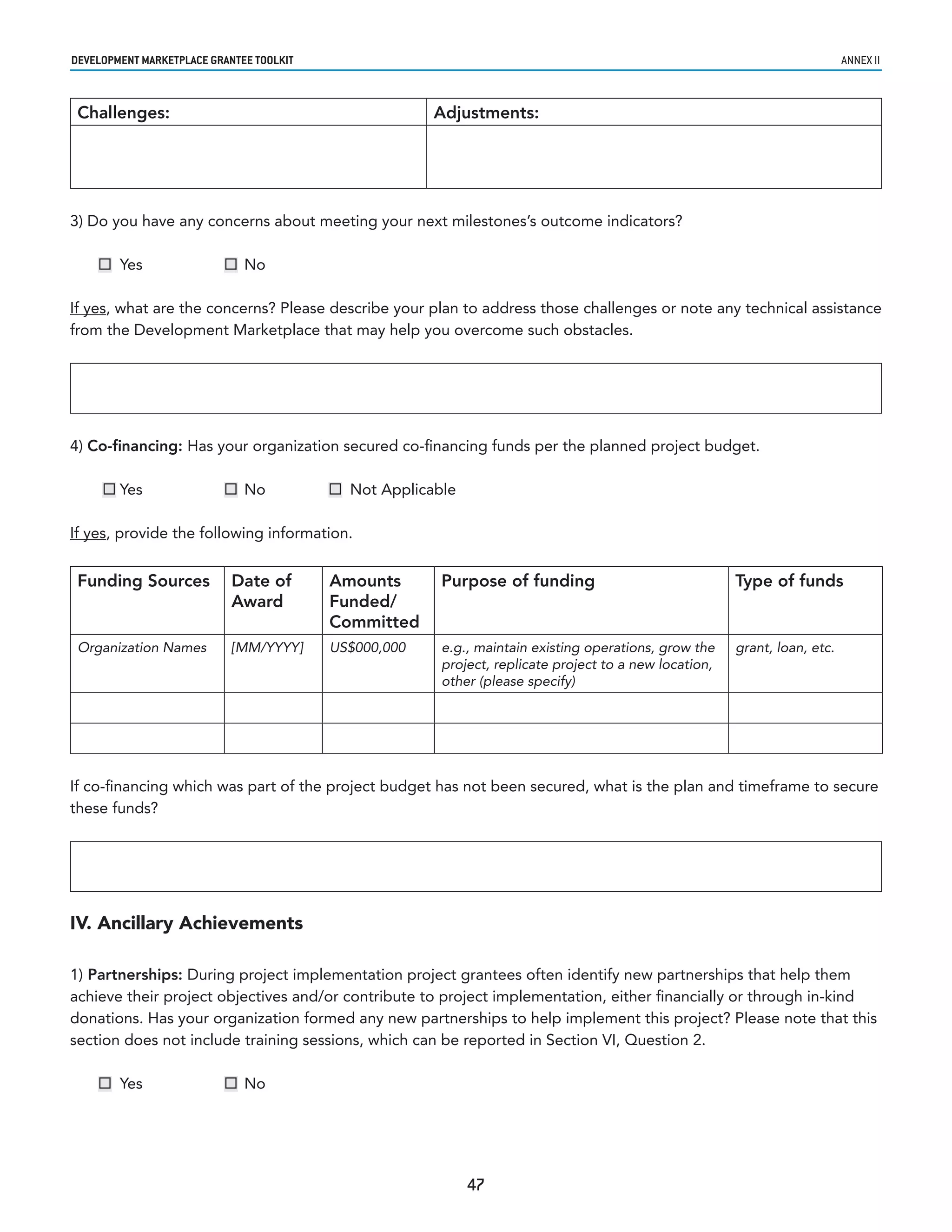 developmenT markeTplaCe GranTee ToolkIT                                                                                     annex ii



 Challenges:                                           Adjustments:




3) Do you have any concerns about meeting your next milestones’s outcome indicators?

     Yes                  No

If yes, what are the concerns? Please describe your plan to address those challenges or note any technical assistance
from the Development Marketplace that may help you overcome such obstacles.




4) Co-financing: Has your organization secured co-financing funds per the planned project budget.

      Yes                 No             Not Applicable

If yes, provide the following information.


 Funding Sources            Date of       Amounts       Purpose of funding                              Type of funds
                            Award         Funded/
                                          Committed
 Organization Names         [MM/YYYY]     US$000,000    e.g., maintain existing operations, grow the    grant, loan, etc.
                                                        project, replicate project to a new location,
                                                        other (please specify)




If co-financing which was part of the project budget has not been secured, what is the plan and timeframe to secure
these funds?




IV. Ancillary Achievements

1) Partnerships: During project implementation project grantees often identify new partnerships that help them
achieve their project objectives and/or contribute to project implementation, either financially or through in-kind
donations. Has your organization formed any new partnerships to help implement this project? Please note that this
section does not include training sessions, which can be reported in Section VI, Question 2.

     Yes                  No




                                                             47
 