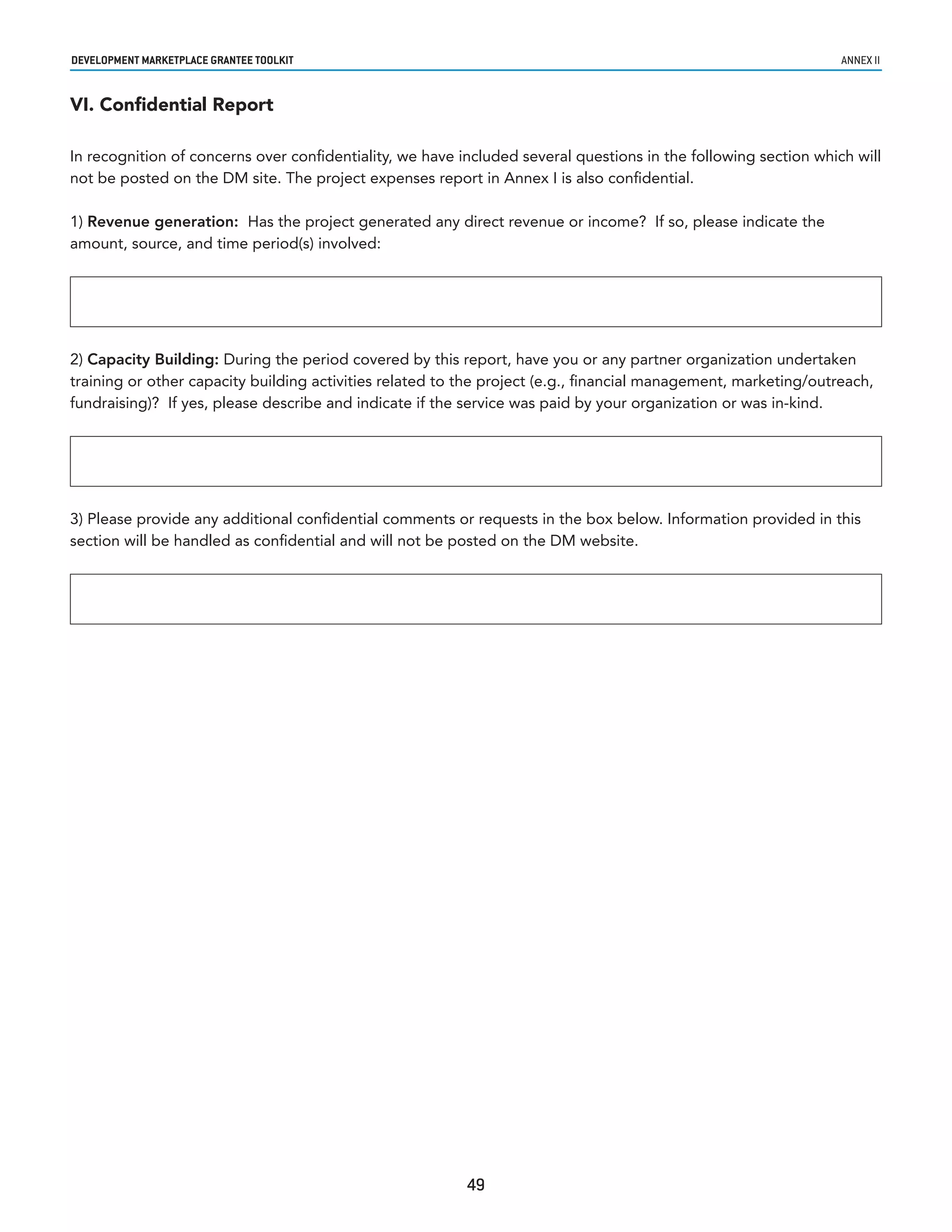 developmenT markeTplaCe GranTee ToolkIT                                                                          annex ii


VI. Confidential Report

In recognition of concerns over confidentiality, we have included several questions in the following section which will
not be posted on the DM site. The project expenses report in Annex I is also confidential.

1) Revenue generation: Has the project generated any direct revenue or income? If so, please indicate the
amount, source, and time period(s) involved:




2) Capacity Building: During the period covered by this report, have you or any partner organization undertaken
training or other capacity building activities related to the project (e.g., financial management, marketing/outreach,
fundraising)? If yes, please describe and indicate if the service was paid by your organization or was in-kind.




3) Please provide any additional confidential comments or requests in the box below. Information provided in this
section will be handled as confidential and will not be posted on the DM website.




                                                          49
 