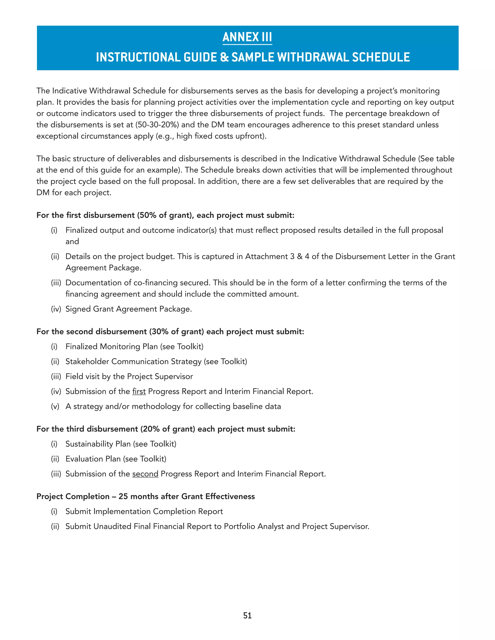 annex III
                   InsTruCTIonal GuIde & sample WIThdraWal sChedule

The Indicative Withdrawal Schedule for disbursements serves as the basis for developing a project’s monitoring
plan. It provides the basis for planning project activities over the implementation cycle and reporting on key output
or outcome indicators used to trigger the three disbursements of project funds. The percentage breakdown of
the disbursements is set at (50-30-20%) and the DM team encourages adherence to this preset standard unless
exceptional circumstances apply (e.g., high fixed costs upfront).

The basic structure of deliverables and disbursements is described in the Indicative Withdrawal Schedule (See table
at the end of this guide for an example). The Schedule breaks down activities that will be implemented throughout
the project cycle based on the full proposal. In addition, there are a few set deliverables that are required by the
DM for each project.

For the first disbursement (50% of grant), each project must submit:
    (i)   Finalized output and outcome indicator(s) that must reflect proposed results detailed in the full proposal
          and
    (ii) Details on the project budget. This is captured in Attachment 3 & 4 of the Disbursement Letter in the Grant
         Agreement Package.
    (iii) Documentation of co-financing secured. This should be in the form of a letter confirming the terms of the
          financing agreement and should include the committed amount.
    (iv) Signed Grant Agreement Package.

For the second disbursement (30% of grant) each project must submit:
    (i)   Finalized Monitoring Plan (see Toolkit)
    (ii) Stakeholder Communication Strategy (see Toolkit)
    (iii) Field visit by the Project Supervisor
    (iv) Submission of the first Progress Report and Interim Financial Report.
    (v) A strategy and/or methodology for collecting baseline data

For the third disbursement (20% of grant) each project must submit:
    (i)   Sustainability Plan (see Toolkit)
    (ii) Evaluation Plan (see Toolkit)
    (iii) Submission of the second Progress Report and Interim Financial Report.

Project Completion – 25 months after Grant Effectiveness
    (i)   Submit Implementation Completion Report
    (ii) Submit Unaudited Final Financial Report to Portfolio Analyst and Project Supervisor.




                                                           51
 