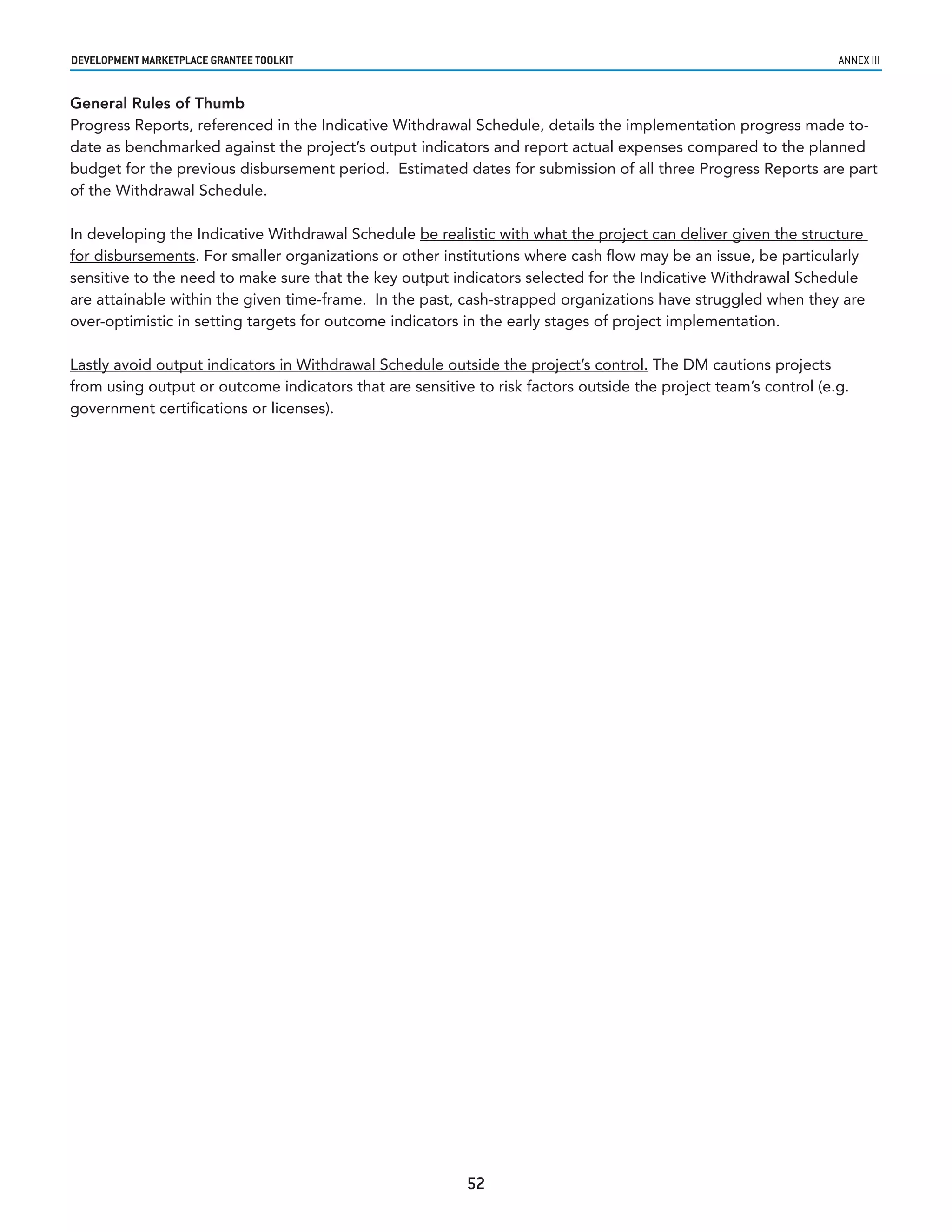developmenT markeTplaCe GranTee ToolkIT                                                                          annex iii


General Rules of Thumb
Progress Reports, referenced in the Indicative Withdrawal Schedule, details the implementation progress made to-
date as benchmarked against the project’s output indicators and report actual expenses compared to the planned
budget for the previous disbursement period. Estimated dates for submission of all three Progress Reports are part
of the Withdrawal Schedule.

In developing the Indicative Withdrawal Schedule be realistic with what the project can deliver given the structure
for disbursements. For smaller organizations or other institutions where cash flow may be an issue, be particularly
sensitive to the need to make sure that the key output indicators selected for the Indicative Withdrawal Schedule
are attainable within the given time-frame. In the past, cash-strapped organizations have struggled when they are
over-optimistic in setting targets for outcome indicators in the early stages of project implementation.

Lastly avoid output indicators in Withdrawal Schedule outside the project’s control. The DM cautions projects
from using output or outcome indicators that are sensitive to risk factors outside the project team’s control (e.g.
government certifications or licenses).




                                                          52
 