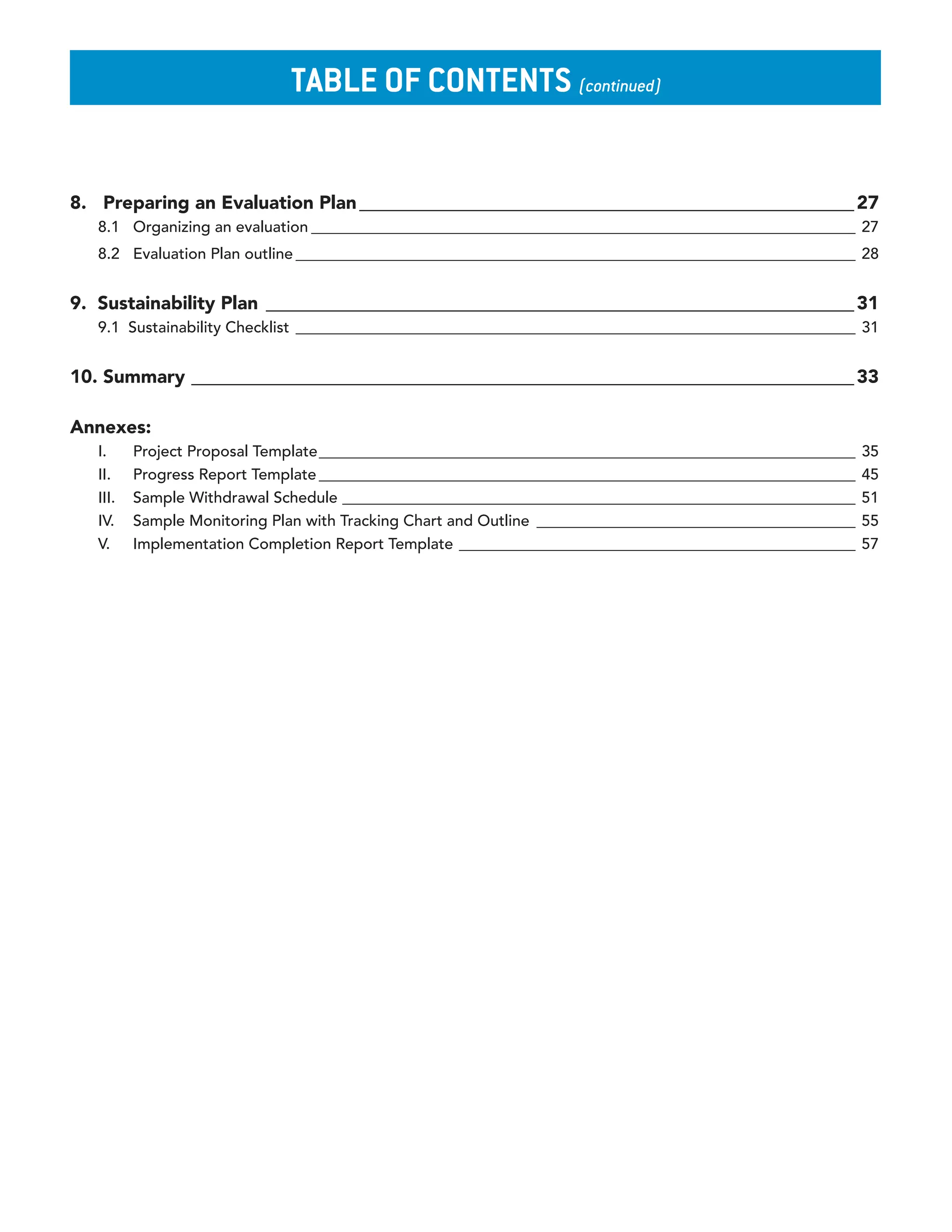 Table of ConTenTs (continued)


8. Preparing an Evaluation Plan _____________________________________________________ 27
   8.1 Organizing an evaluation ______________________________________________________________________ 27
   8.2 Evaluation Plan outline ________________________________________________________________________ 28


9. Sustainability Plan _______________________________________________________________ 31
   9.1 Sustainability Checklist ________________________________________________________________________ 31


10. Summary _______________________________________________________________________ 33

Annexes:
   I.     Project Proposal Template _____________________________________________________________________    35
   II.    Progress Report Template _____________________________________________________________________     45
   III.   Sample Withdrawal Schedule __________________________________________________________________      51
   IV.    Sample Monitoring Plan with Tracking Chart and Outline _________________________________________   55
   V.     Implementation Completion Report Template ___________________________________________________      57
 