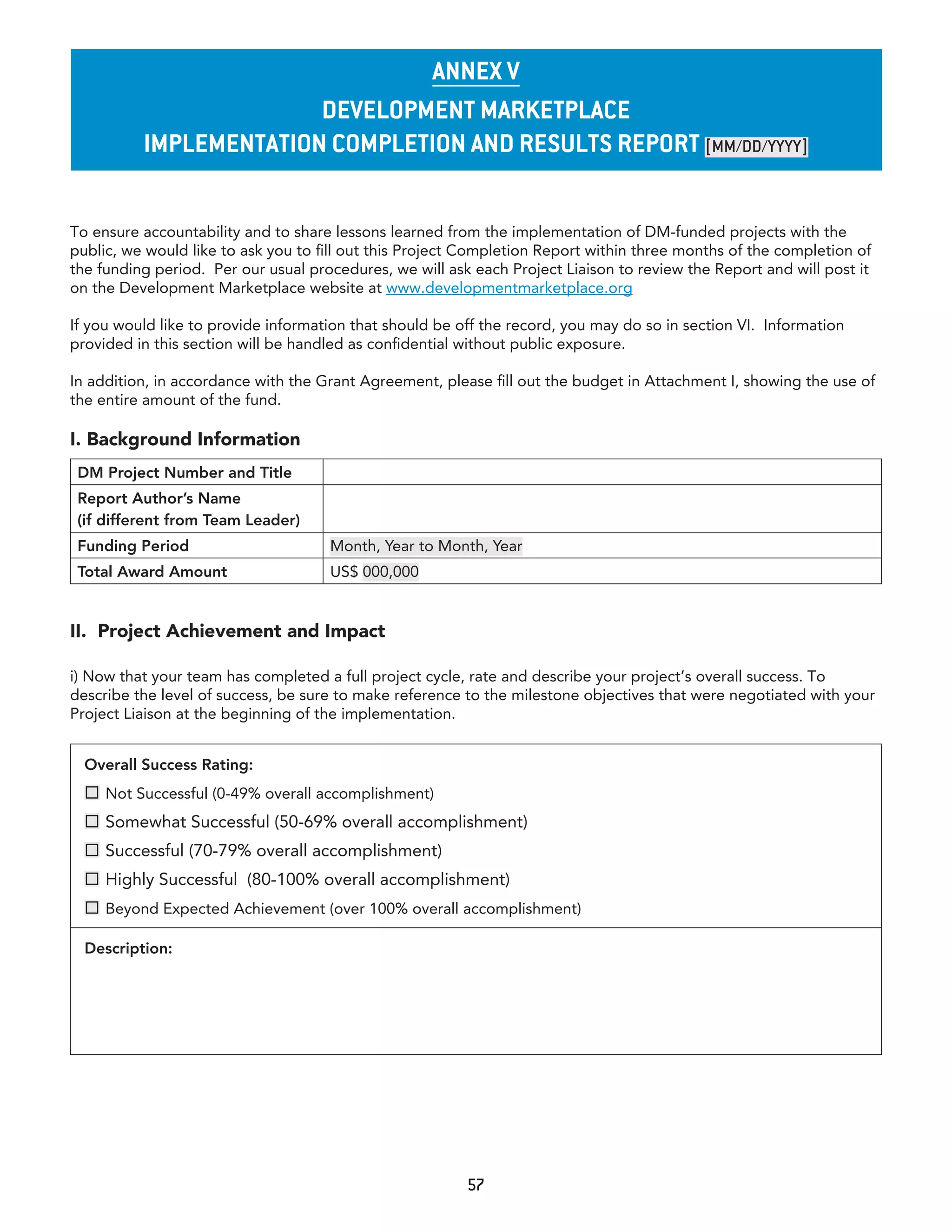 annex v
                        Development marketplace
          ImplementatIon completIon anD results report [MM/DD/YYYY]


To ensure accountability and to share lessons learned from the implementation of DM-funded projects with the
public, we would like to ask you to fill out this Project Completion Report within three months of the completion of
the funding period. Per our usual procedures, we will ask each Project Liaison to review the Report and will post it
on the Development Marketplace website at www.developmentmarketplace.org

If you would like to provide information that should be off the record, you may do so in section VI. Information
provided in this section will be handled as confidential without public exposure.

In addition, in accordance with the Grant Agreement, please fill out the budget in Attachment I, showing the use of
the entire amount of the fund.

I. Background Information
 DM Project Number and Title
 Report Author’s Name
 (if different from Team Leader)
 Funding Period                      Month, Year to Month, Year
 Total Award Amount                  US$ 000,000


II. Project Achievement and Impact

i) Now that your team has completed a full project cycle, rate and describe your project’s overall success. To
describe the level of success, be sure to make reference to the milestone objectives that were negotiated with your
Project Liaison at the beginning of the implementation.


  Overall Success Rating:
   Not Successful (0-49% overall accomplishment)
   Somewhat Successful (50-69% overall accomplishment)
   Successful (70-79% overall accomplishment)
   Highly Successful (80-100% overall accomplishment)
   Beyond Expected Achievement (over 100% overall accomplishment)

  Description:




                                                         57
 