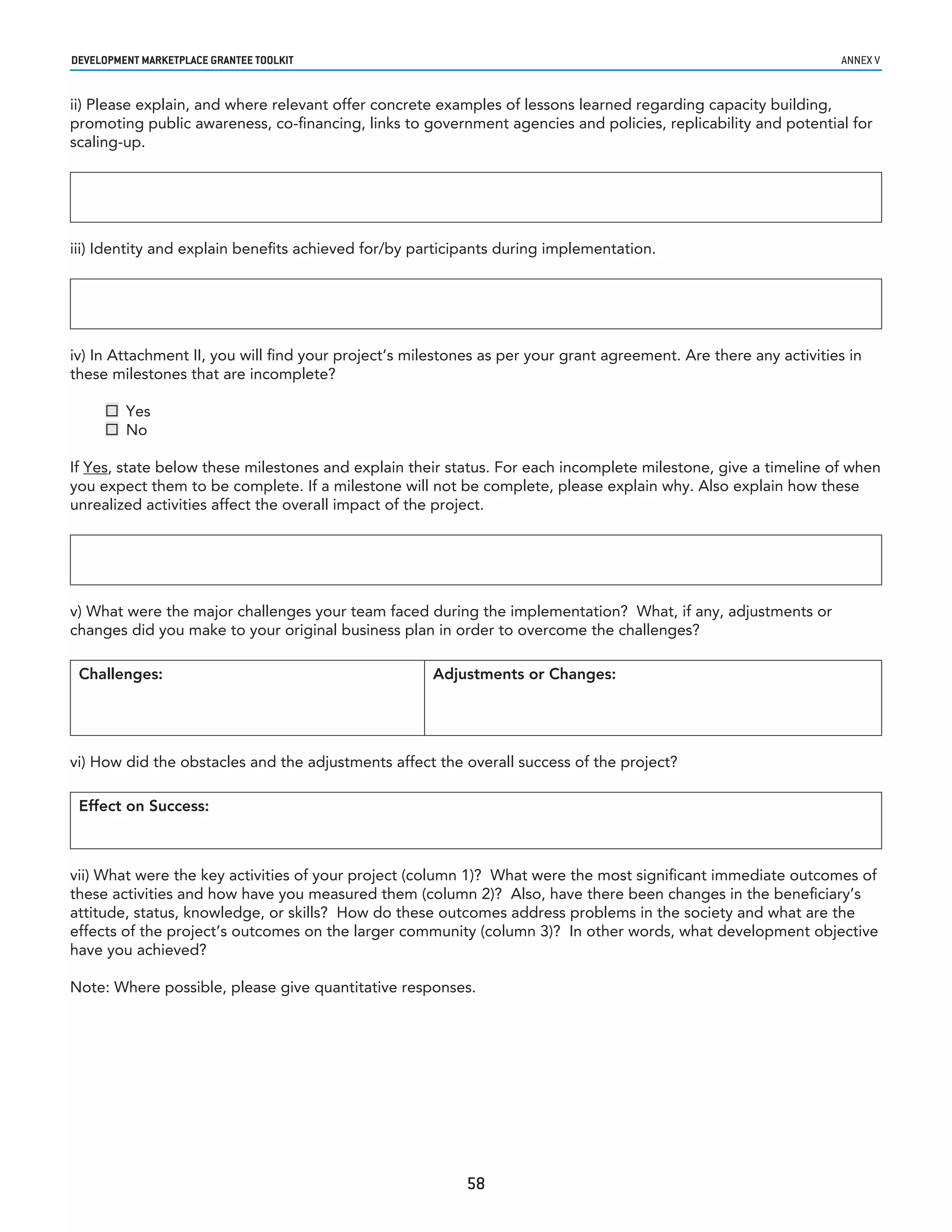 developmenT markeTplaCe GranTee ToolkIT                                                                           annex v


ii) Please explain, and where relevant offer concrete examples of lessons learned regarding capacity building,
promoting public awareness, co-financing, links to government agencies and policies, replicability and potential for
scaling-up.




iii) Identity and explain benefits achieved for/by participants during implementation.




iv) In Attachment II, you will find your project’s milestones as per your grant agreement. Are there any activities in
these milestones that are incomplete?

      Yes
      No

If Yes, state below these milestones and explain their status. For each incomplete milestone, give a timeline of when
you expect them to be complete. If a milestone will not be complete, please explain why. Also explain how these
unrealized activities affect the overall impact of the project.




v) What were the major challenges your team faced during the implementation? What, if any, adjustments or
changes did you make to your original business plan in order to overcome the challenges?

 Challenges:                                          Adjustments or Changes:




vi) How did the obstacles and the adjustments affect the overall success of the project?

 Effect on Success:



vii) What were the key activities of your project (column 1)? What were the most significant immediate outcomes of
these activities and how have you measured them (column 2)? Also, have there been changes in the beneficiary’s
attitude, status, knowledge, or skills? How do these outcomes address problems in the society and what are the
effects of the project’s outcomes on the larger community (column 3)? In other words, what development objective
have you achieved?

Note: Where possible, please give quantitative responses.




                                                           58
 