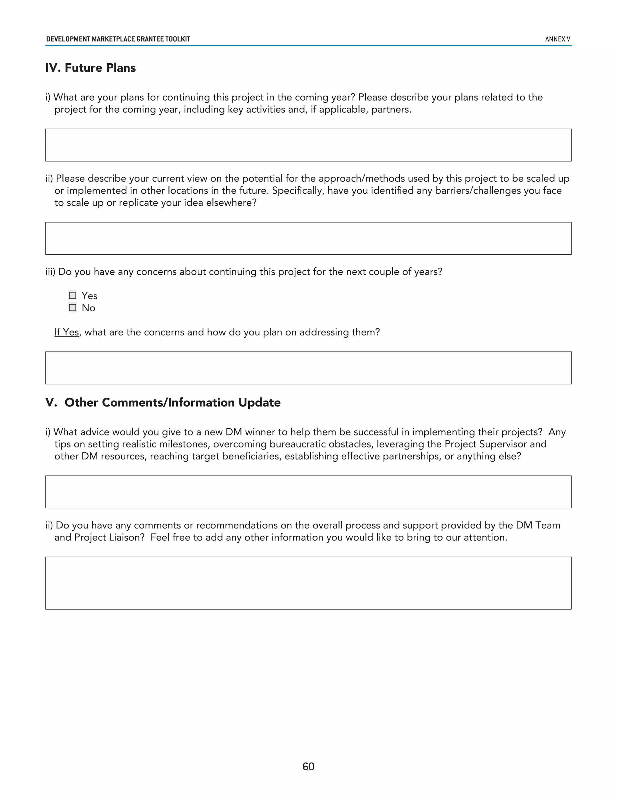 developmenT markeTplaCe GranTee ToolkIT                                                                            annex v


IV. Future Plans

i) What are your plans for continuing this project in the coming year? Please describe your plans related to the
   project for the coming year, including key activities and, if applicable, partners.




ii) Please describe your current view on the potential for the approach/methods used by this project to be scaled up
    or implemented in other locations in the future. Specifically, have you identified any barriers/challenges you face
    to scale up or replicate your idea elsewhere?




iii) Do you have any concerns about continuing this project for the next couple of years?

      Yes
      No

  If Yes, what are the concerns and how do you plan on addressing them?




V. Other Comments/Information Update

i) What advice would you give to a new DM winner to help them be successful in implementing their projects? Any
   tips on setting realistic milestones, overcoming bureaucratic obstacles, leveraging the Project Supervisor and
   other DM resources, reaching target beneficiaries, establishing effective partnerships, or anything else?




ii) Do you have any comments or recommendations on the overall process and support provided by the DM Team
    and Project Liaison? Feel free to add any other information you would like to bring to our attention.




                                                          60
 