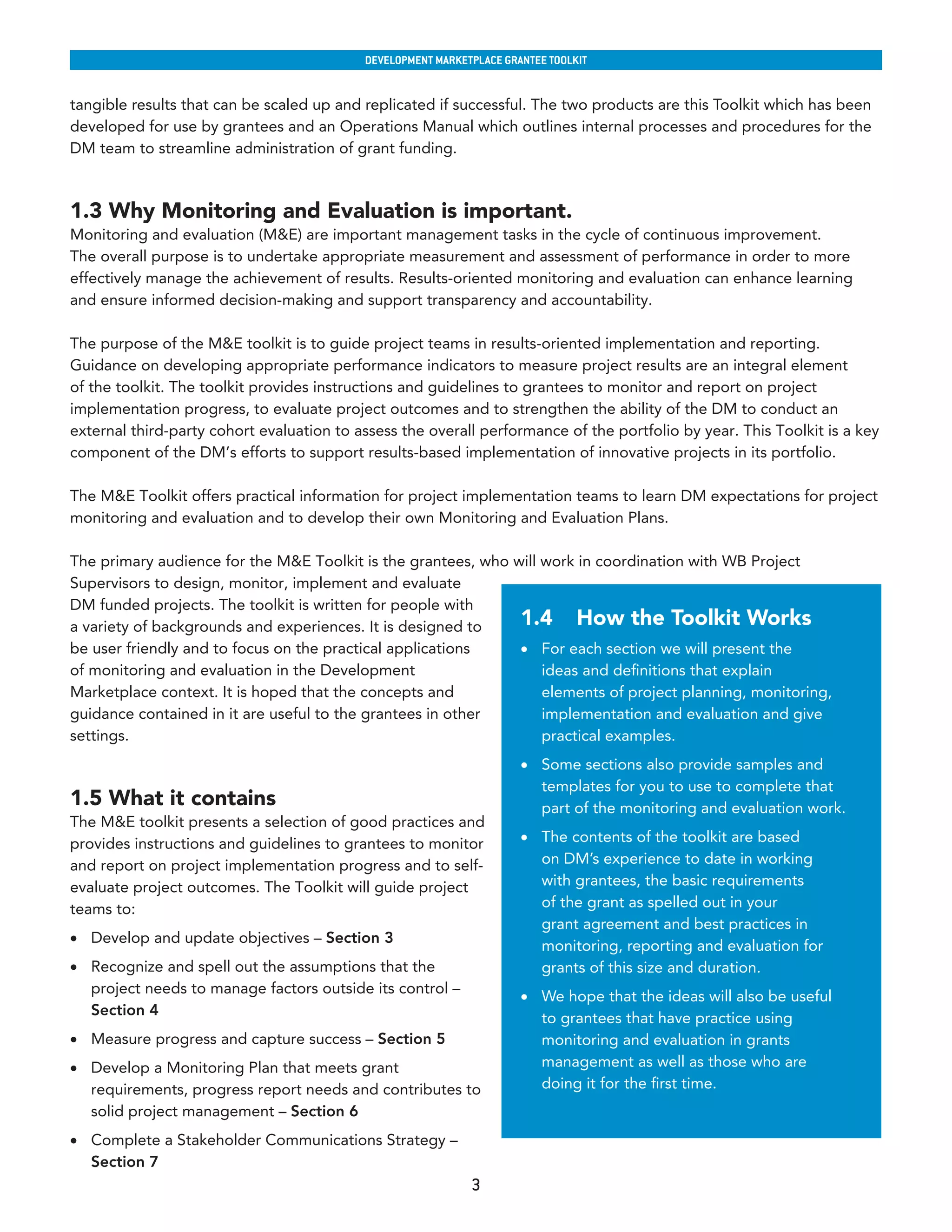 developmenT markeTplaCe GranTee ToolkIT


tangible results that can be scaled up and replicated if successful. The two products are this Toolkit which has been
developed for use by grantees and an Operations Manual which outlines internal processes and procedures for the
DM team to streamline administration of grant funding.



1.3 Why Monitoring and Evaluation is important.
Monitoring and evaluation (M&E) are important management tasks in the cycle of continuous improvement.
The overall purpose is to undertake appropriate measurement and assessment of performance in order to more
effectively manage the achievement of results. Results-oriented monitoring and evaluation can enhance learning
and ensure informed decision-making and support transparency and accountability.

The purpose of the M&E toolkit is to guide project teams in results-oriented implementation and reporting.
Guidance on developing appropriate performance indicators to measure project results are an integral element
of the toolkit. The toolkit provides instructions and guidelines to grantees to monitor and report on project
implementation progress, to evaluate project outcomes and to strengthen the ability of the DM to conduct an
external third-party cohort evaluation to assess the overall performance of the portfolio by year. This Toolkit is a key
component of the DM’s efforts to support results-based implementation of innovative projects in its portfolio.

The M&E Toolkit offers practical information for project implementation teams to learn DM expectations for project
monitoring and evaluation and to develop their own Monitoring and Evaluation Plans.

The primary audience for the M&E Toolkit is the grantees, who will work in coordination with WB Project
Supervisors to design, monitor, implement and evaluate
DM funded projects. The toolkit is written for people with
a variety of backgrounds and experiences. It is designed to    1.4 How the Toolkit Works
be user friendly and to focus on the practical applications    •	 For each section we will present the
of monitoring and evaluation in the Development                    ideas and definitions that explain
Marketplace context. It is hoped that the concepts and             elements of project planning, monitoring,
guidance contained in it are useful to the grantees in other       implementation and evaluation and give
settings.                                                          practical examples.
                                                                      •	 Some sections also provide samples and
                                                                         templates for you to use to complete that
1.5 What it contains                                                     part of the monitoring and evaluation work.
The M&E toolkit presents a selection of good practices and
provides instructions and guidelines to grantees to monitor           •	 The contents of the toolkit are based
and report on project implementation progress and to self-               on DM’s experience to date in working
evaluate project outcomes. The Toolkit will guide project                with grantees, the basic requirements
teams to:                                                                of the grant as spelled out in your
                                                                         grant agreement and best practices in
•	 Develop and update objectives – Section 3
                                                                         monitoring, reporting and evaluation for
•	 Recognize and spell out the assumptions that the                      grants of this size and duration.
   project needs to manage factors outside its control –
                                                                      •	 We hope that the ideas will also be useful
   Section 4
                                                                         to grantees that have practice using
•	 Measure progress and capture success – Section 5                      monitoring and evaluation in grants
•	 Develop a Monitoring Plan that meets grant                            management as well as those who are
   requirements, progress report needs and contributes to                doing it for the first time.
   solid project management – Section 6
•	 Complete a Stakeholder Communications Strategy –
   Section 7
                                                             3
 