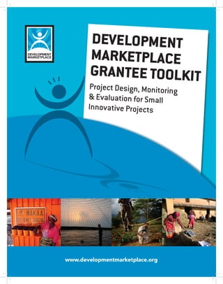 Development
        marketplace
        Grantee toolkit
           InstructIonal GuIde for
       Project design, Monitoring
       & evaluation forMonItorInG &
               desIGn,
                        small
               evaluatIon for sMall
       Innovative Projects
               InnovatIve Projects




www.developmentmarketplace.org
              1
 