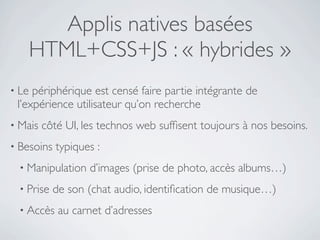 Applis natives basées
       HTML+CSS+JS : « hybrides »
• Le périphérique est censé faire partie intégrante de
 l’expérience utilisateur qu’on recherche
• Mais   côté UI, les technos web sufﬁsent toujours à nos besoins.
• Besoins   typiques :
 • Manipulation    d’images (prise de photo, accès albums…)
 • Prise    de son (chat audio, identiﬁcation de musique…)
 • Accès     au carnet d’adresses
 
