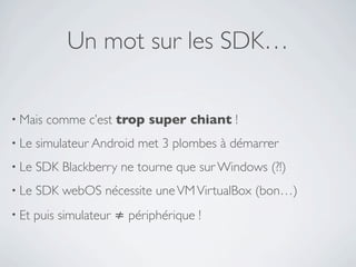 Un mot sur les SDK…

• Mais   comme c’est trop super chiant !
• Le   simulateur Android met 3 plombes à démarrer
• Le   SDK Blackberry ne tourne que sur Windows (?!)
• Le   SDK webOS nécessite une VM VirtualBox (bon…)
• Et   puis simulateur ≠ périphérique !
 