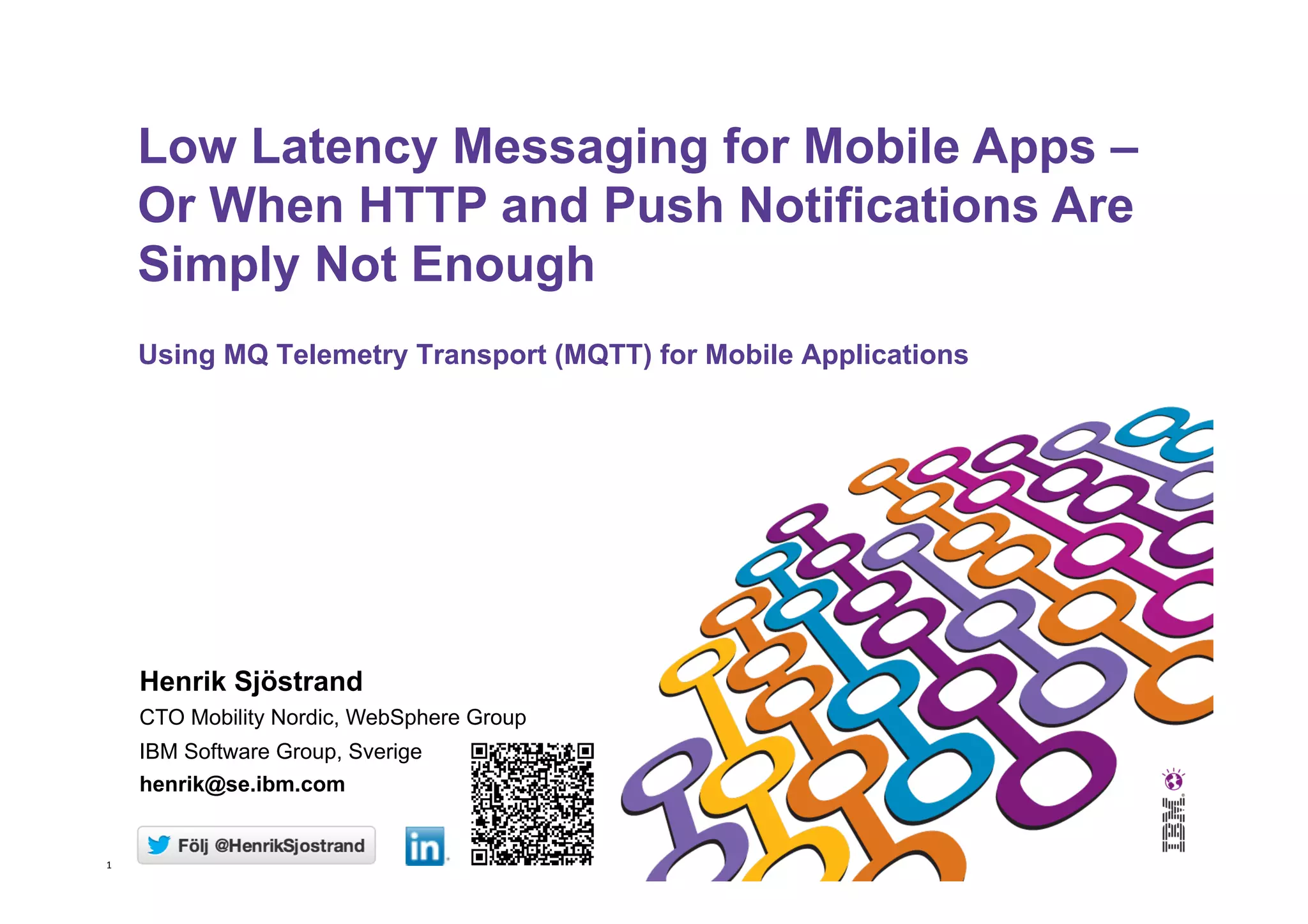 1   Using MQ Telemetry Transport (MQTT) for Mobile Applications Low Latency Messaging for Mobile Apps – Or When HTTP and Push Notifications Are Simply Not Enough Henrik Sjöstrand CTO Mobility Nordic, WebSphere Group IBM Software Group, Sverige henrik@se.ibm.com 