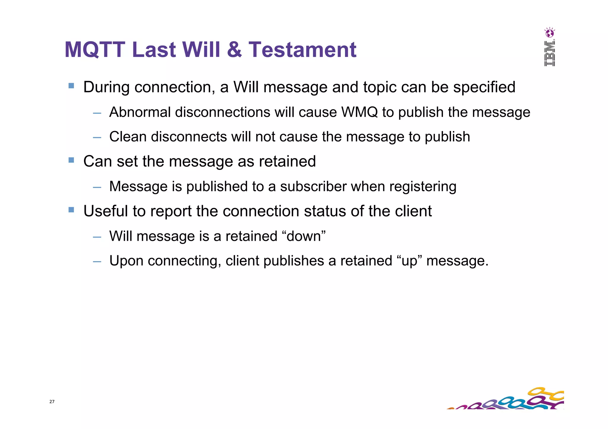 27   MQTT Last Will & Testament §  During connection, a Will message and topic can be specified –  Abnormal disconnections will cause WMQ to publish the message –  Clean disconnects will not cause the message to publish §  Can set the message as retained –  Message is published to a subscriber when registering §  Useful to report the connection status of the client –  Will message is a retained “down” –  Upon connecting, client publishes a retained “up” message. 