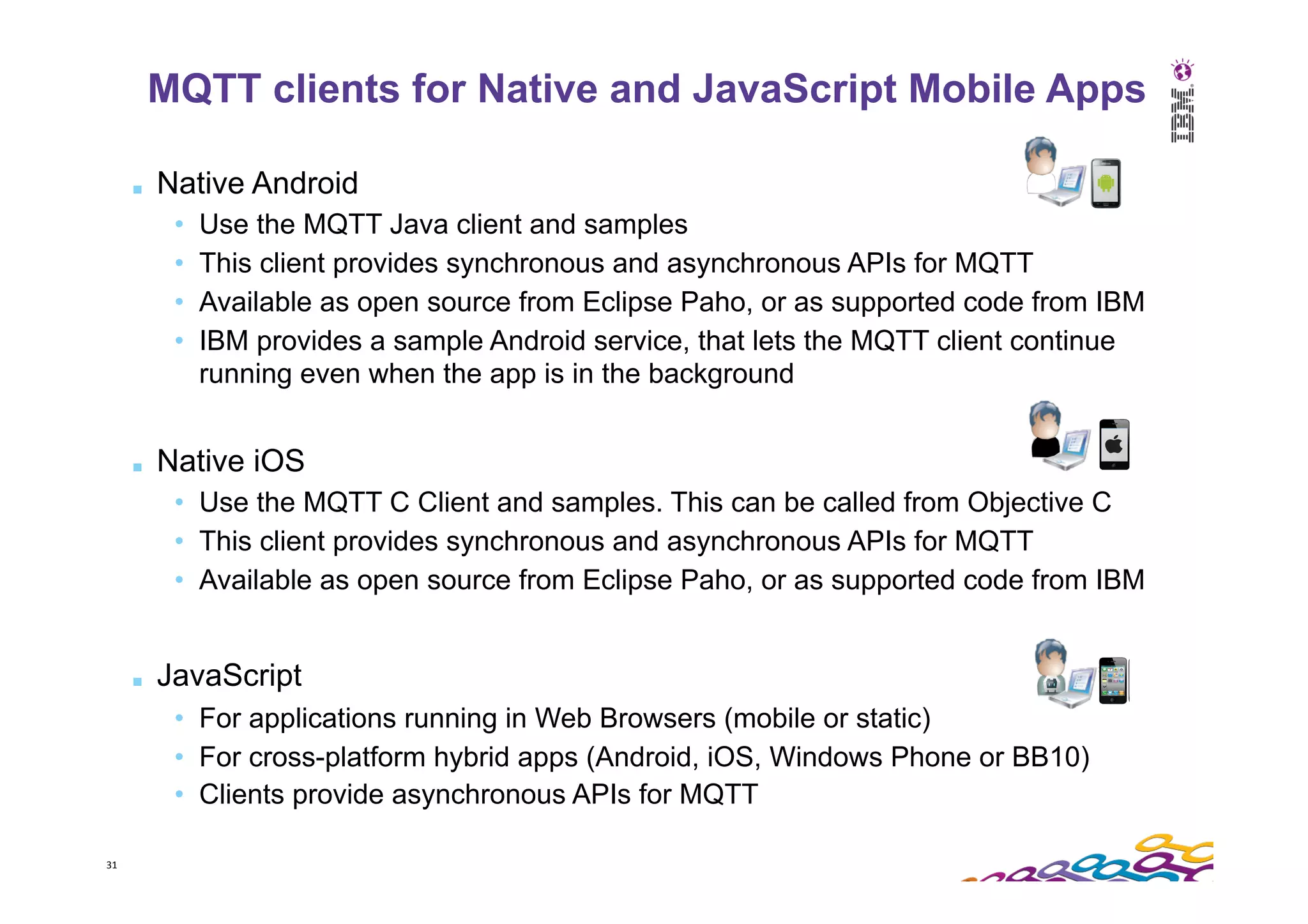 31   ■  Native Android •  Use the MQTT Java client and samples •  This client provides synchronous and asynchronous APIs for MQTT •  Available as open source from Eclipse Paho, or as supported code from IBM •  IBM provides a sample Android service, that lets the MQTT client continue running even when the app is in the background ■  Native iOS •  Use the MQTT C Client and samples. This can be called from Objective C •  This client provides synchronous and asynchronous APIs for MQTT •  Available as open source from Eclipse Paho, or as supported code from IBM ■  JavaScript •  For applications running in Web Browsers (mobile or static) •  For cross-platform hybrid apps (Android, iOS, Windows Phone or BB10) •  Clients provide asynchronous APIs for MQTT MQTT clients for Native and JavaScript Mobile Apps 