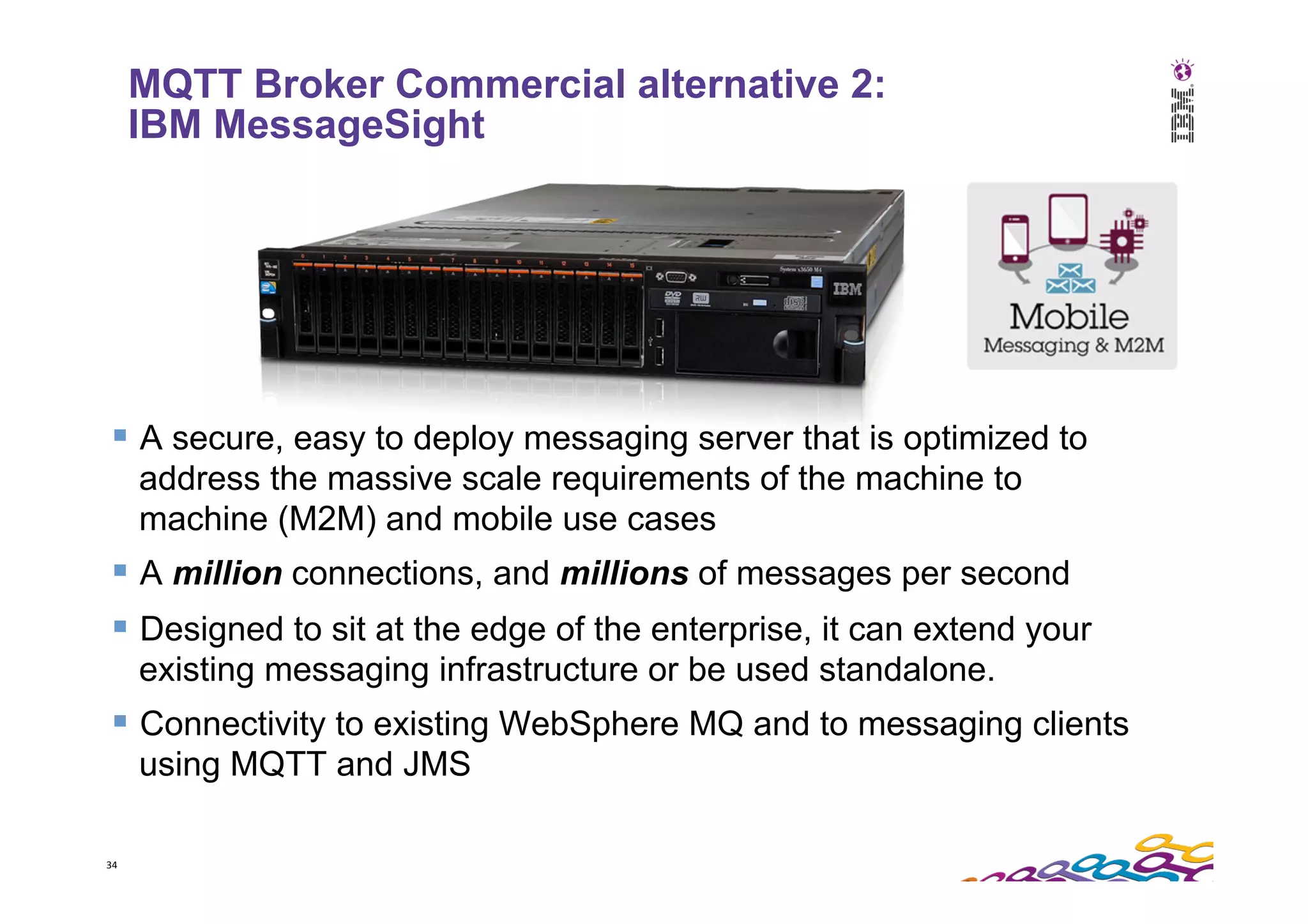 34   § A secure, easy to deploy messaging server that is optimized to address the massive scale requirements of the machine to machine (M2M) and mobile use cases § A million connections, and millions of messages per second § Designed to sit at the edge of the enterprise, it can extend your existing messaging infrastructure or be used standalone. § Connectivity to existing WebSphere MQ and to messaging clients using MQTT and JMS MQTT Broker Commercial alternative 2: IBM MessageSight 