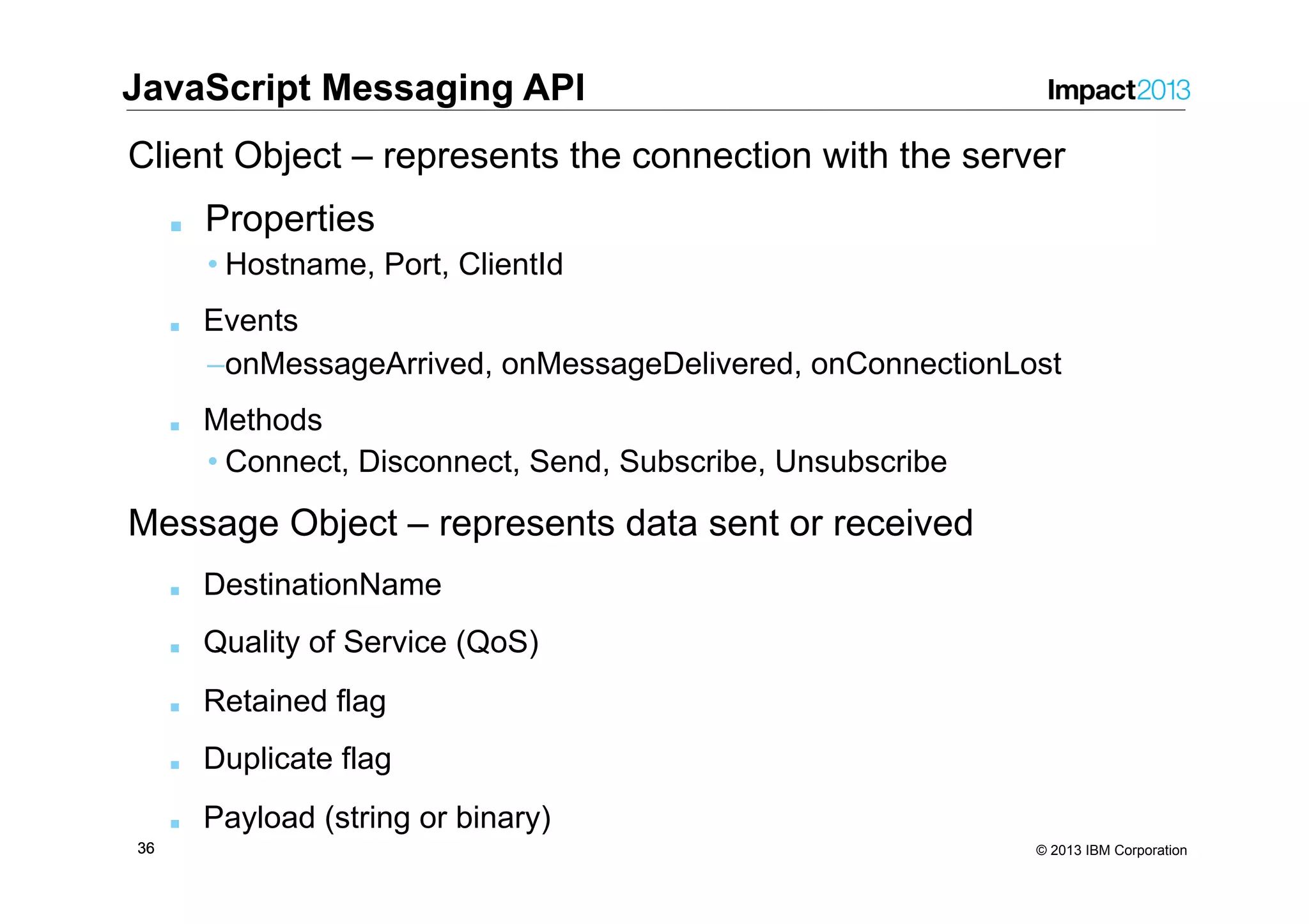 3636 © 2013 IBM Corporation Client Object – represents the connection with the server ■  Properties • Hostname, Port, ClientId ■  Events – onMessageArrived, onMessageDelivered, onConnectionLost ■  Methods • Connect, Disconnect, Send, Subscribe, Unsubscribe Message Object – represents data sent or received ■  DestinationName ■  Quality of Service (QoS) ■  Retained flag ■  Duplicate flag ■  Payload (string or binary) JavaScript Messaging API 
