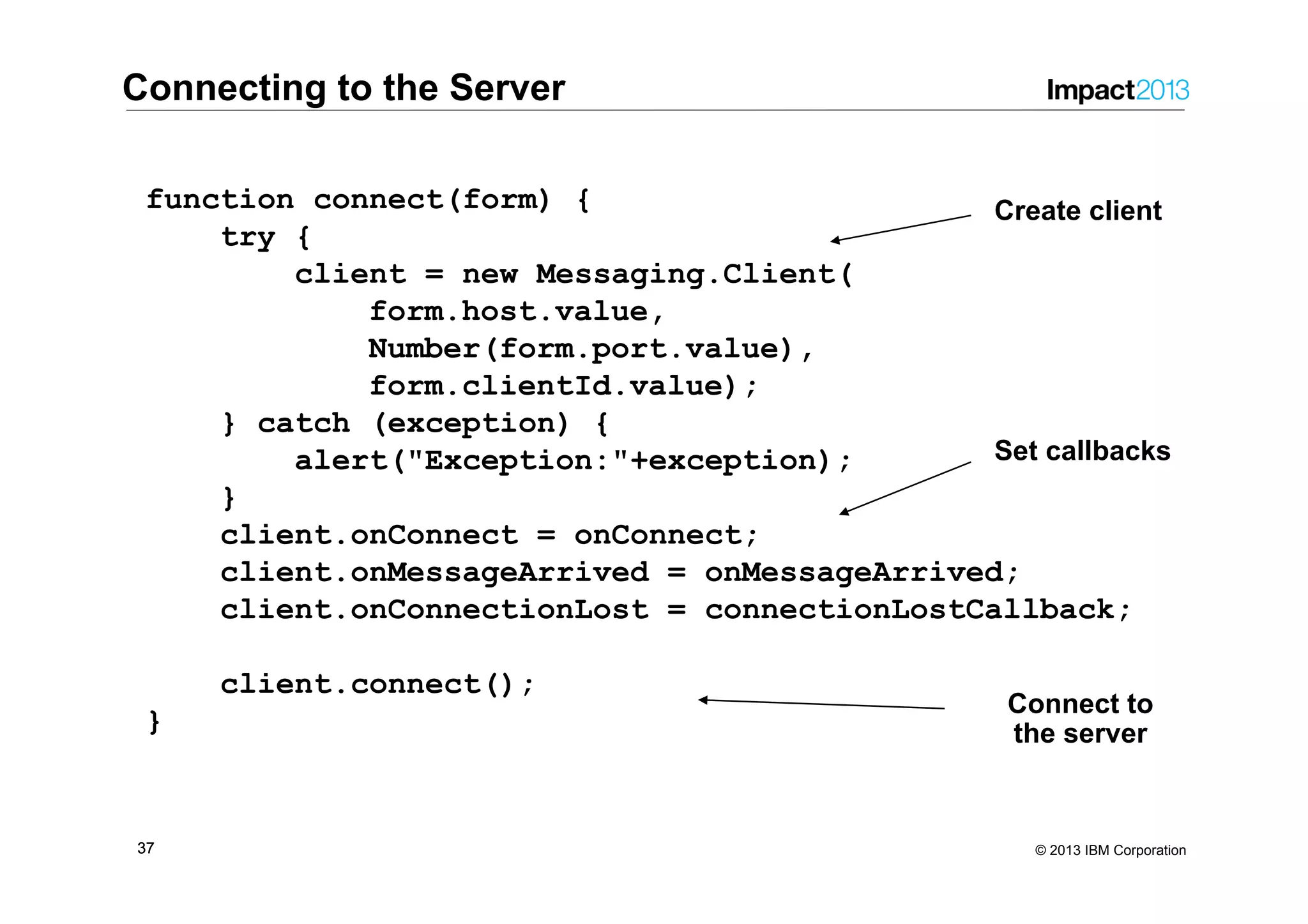 3737 © 2013 IBM Corporation function connect(form) { try { client = new Messaging.Client( form.host.value, Number(form.port.value), form.clientId.value); } catch (exception) { alert("Exception:"+exception); } client.onConnect = onConnect; client.onMessageArrived = onMessageArrived; client.onConnectionLost = connectionLostCallback; client.connect(); } Connect to the server Create client Set callbacks Connecting to the Server 