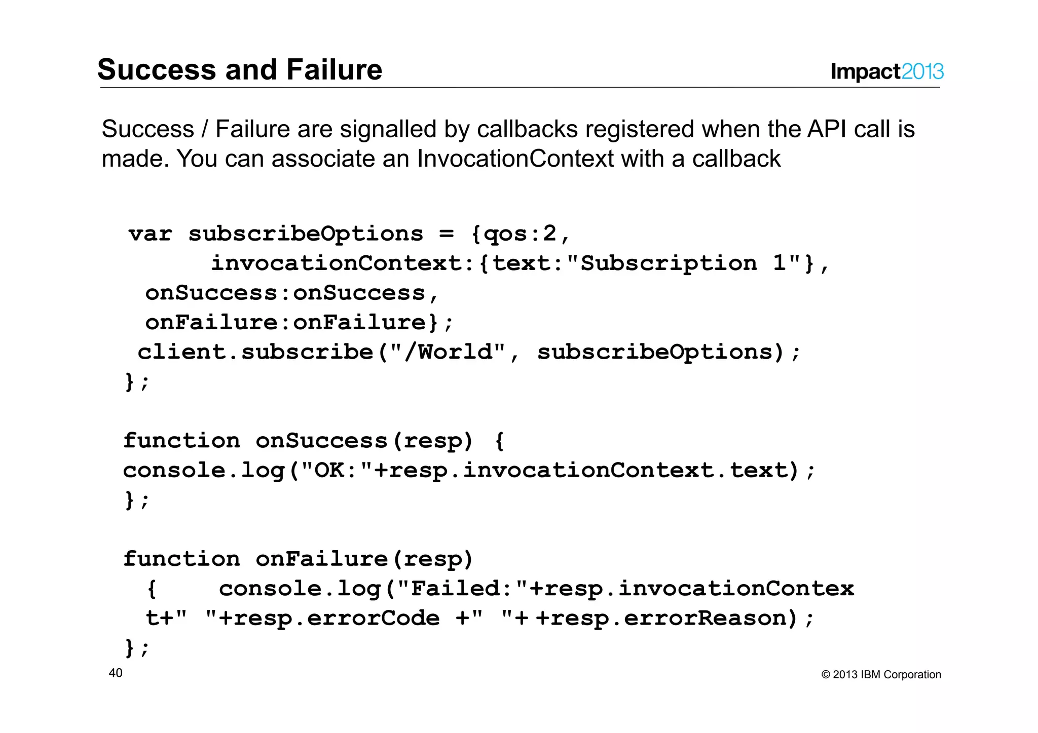 4040 © 2013 IBM Corporation var subscribeOptions = {qos:2, invocationContext:{text:"Subscription 1"}, onSuccess:onSuccess, onFailure:onFailure}; client.subscribe("/World", subscribeOptions); }; function onSuccess(resp) { console.log("OK:"+resp.invocationContext.text); }; function onFailure(resp) { console.log("Failed:"+resp.invocationContex t+" "+resp.errorCode +" "+ +resp.errorReason); }; Success and Failure Success / Failure are signalled by callbacks registered when the API call is made. You can associate an InvocationContext with a callback 