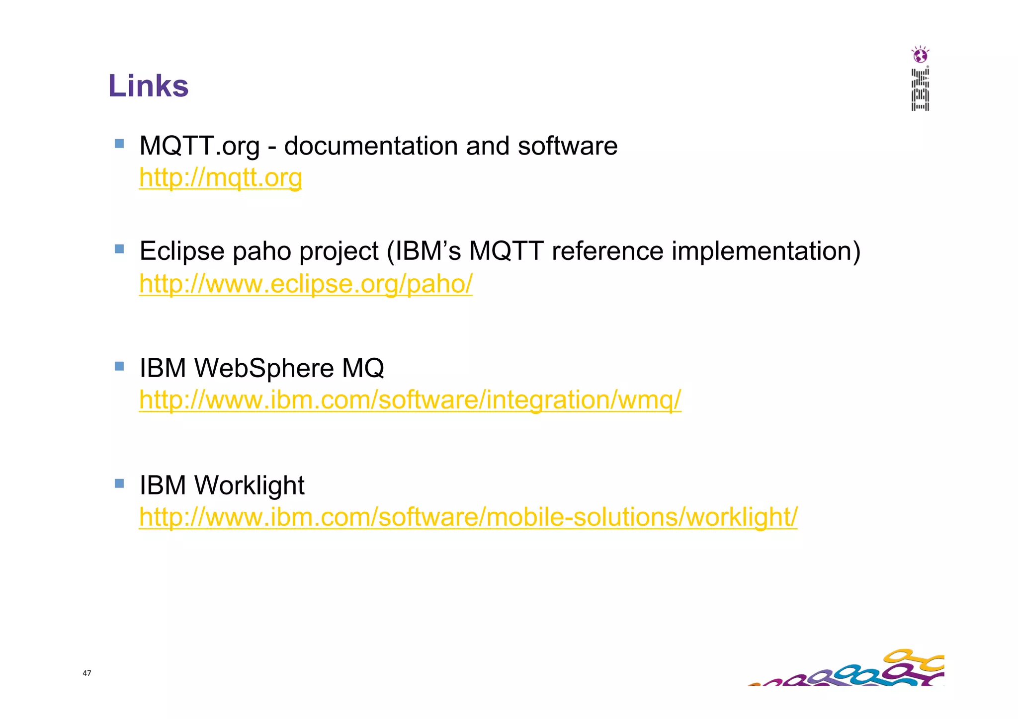 47   Links §  MQTT.org - documentation and software http://mqtt.org §  Eclipse paho project (IBM’s MQTT reference implementation) http://www.eclipse.org/paho/ §  IBM WebSphere MQ http://www.ibm.com/software/integration/wmq/ §  IBM Worklight http://www.ibm.com/software/mobile-solutions/worklight/ 