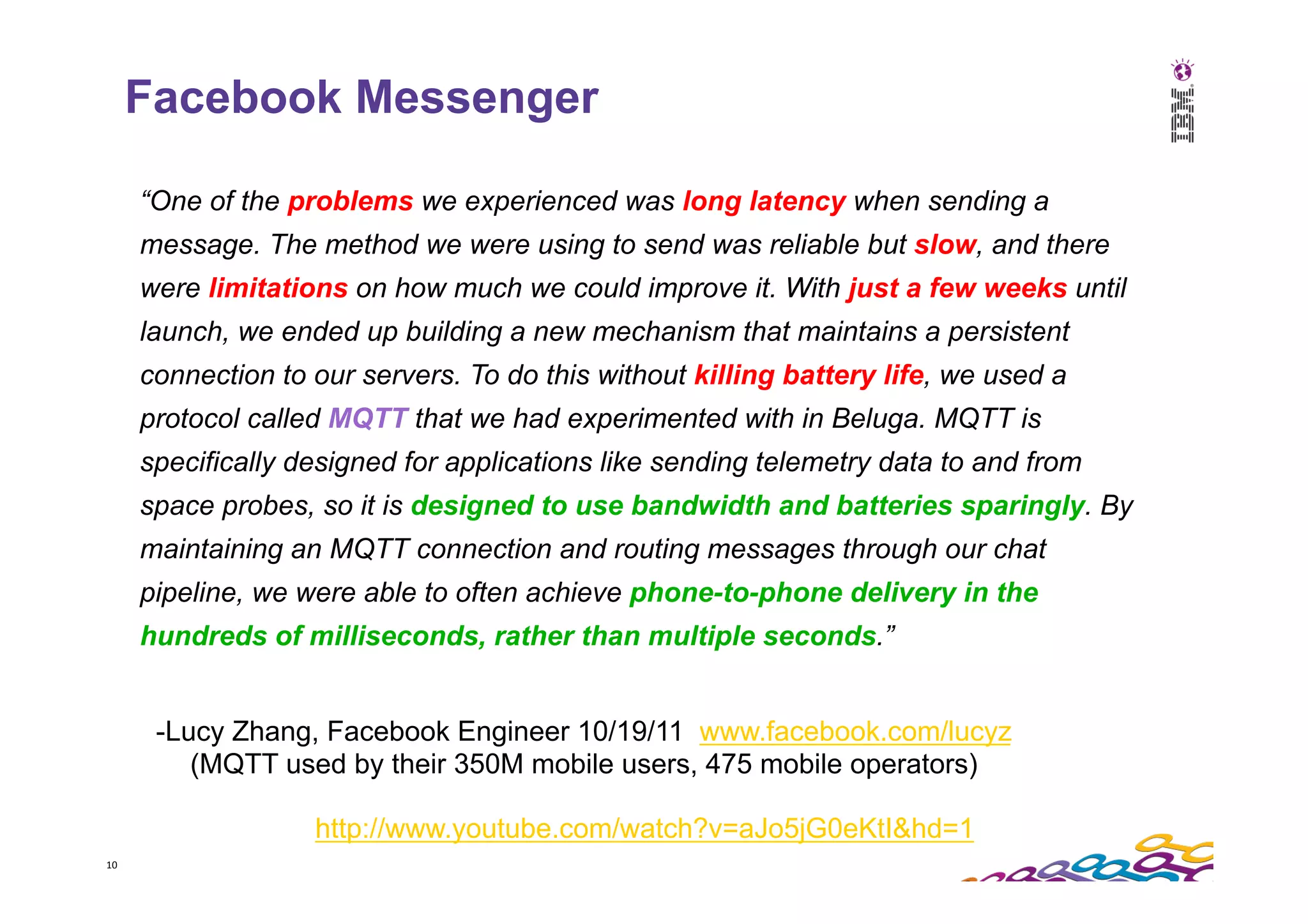 10   Facebook Messenger “One of the problems we experienced was long latency when sending a message. The method we were using to send was reliable but slow, and there were limitations on how much we could improve it. With just a few weeks until launch, we ended up building a new mechanism that maintains a persistent connection to our servers. To do this without killing battery life, we used a protocol called MQTT that we had experimented with in Beluga. MQTT is specifically designed for applications like sending telemetry data to and from space probes, so it is designed to use bandwidth and batteries sparingly. By maintaining an MQTT connection and routing messages through our chat pipeline, we were able to often achieve phone-to-phone delivery in the hundreds of milliseconds, rather than multiple seconds.” http://www.youtube.com/watch?v=aJo5jG0eKtI&hd=1 -Lucy Zhang, Facebook Engineer 10/19/11 www.facebook.com/lucyz (MQTT used by their 350M mobile users, 475 mobile operators) 