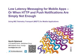 1	
  
Using MQ Telemetry Transport (MQTT) for Mobile Applications
Low Latency Messaging for Mobile Apps –
Or When HTTP and Push Notifications Are
Simply Not Enough
Henrik Sjöstrand
CTO Mobility Nordic, WebSphere Group
IBM Software Group, Sverige
henrik@se.ibm.com
 