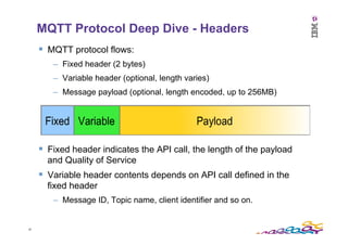 19	
  
MQTT Protocol Deep Dive - Headers
§  MQTT protocol flows:
–  Fixed header (2 bytes)
–  Variable header (optional, ...